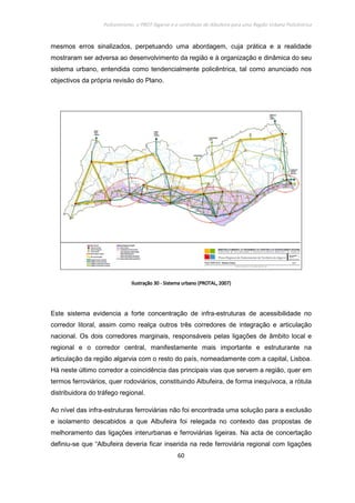 Policentrismo, o PROT Algarve e o contributo de Albufeira para uma Região Urbana Policêntrica
60
mesmos erros sinalizados, perpetuando uma abordagem, cuja prática e a realidade
mostraram ser adversa ao desenvolvimento da região e à organização e dinâmica do seu
sistema urbano, entendida como tendencialmente policêntrica, tal como anunciado nos
objectivos da própria revisão do Plano.
IlustraçãoIlustraçãoIlustraçãoIlustração 30303030 ---- Sistema urbano (PROTAL, 2007)Sistema urbano (PROTAL, 2007)Sistema urbano (PROTAL, 2007)Sistema urbano (PROTAL, 2007)
Este sistema evidencia a forte concentração de infra-estruturas de acessibilidade no
corredor litoral, assim como realça outros três corredores de integração e articulação
nacional. Os dois corredores marginais, responsáveis pelas ligações de âmbito local e
regional e o corredor central, manifestamente mais importante e estruturante na
articulação da região algarvia com o resto do país, nomeadamente com a capital, Lisboa.
Há neste último corredor a coincidência das principais vias que servem a região, quer em
termos ferroviários, quer rodoviários, constituindo Albufeira, de forma inequívoca, a rótula
distribuidora do tráfego regional.
Ao nível das infra-estruturas ferroviárias não foi encontrada uma solução para a exclusão
e isolamento descabidos a que Albufeira foi relegada no contexto das propostas de
melhoramento das ligações interurbanas e ferroviárias ligeiras. Na acta de concertação
definiu-se que “Albufeira deveria ficar inserida na rede ferroviária regional com ligações
 