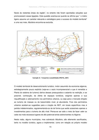 Policentrismo, o PROT Algarve e o contributo de Albufeira para uma Região Urbana Policêntrica
61
fáceis às restantes áreas da região”, no entanto não foram apontadas soluções que
promovessem essas ligações. Esta questão acentua-se quando se afirma que “ o metro
ligeiro assume um carácter relevante e estratégico para o sucesso do modelo territorial”
e uma vez mais, Albufeira encontra-se excluída.
IlustraçãIlustraçãIlustraçãIlustraçãoooo 31313131 ---- Transportes e acessibilidades (PROTAL, 2007)Transportes e acessibilidades (PROTAL, 2007)Transportes e acessibilidades (PROTAL, 2007)Transportes e acessibilidades (PROTAL, 2007)
O modelo territorial de desenvolvimento turístico, motor assumido da economia algarvia,
estrategicamente pouco explicito (veja-se o vazio incompreensível a que é remetida a
Planta do sistema de turismo) deriva desses pressupostos e assenta na restrição, e se
possível, contracção, da oferta de espaços turísticos, exigindo apenas a sua
requalificação e adensamento nos perímetros urbanos, ou seja para o mercado dirigido
ao turismo de massas ou de baixo/médio nível, já abundante. Fora dos perímetros
urbanos aceitam-se sugestões para a criação de NDT, em locais específicos mas à
partida indeterminados, regulamentando-os de tal forma que serão acessíveis apenas a
investimentos para o turismo de alto nível. Pensa-se ser este o meio de fazer valer os
cada vez mais escassos lugares de alto potencial ainda sobreviventes no Algarve.
Nesta visão, alguns municípios, mas sobretudo Albufeira, são altamente sacrificados,
tanto no modelo turístico, agora a implementar, como em relação ao próprio modelo
 