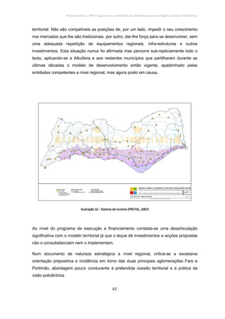 Policentrismo, o PROT Algarve e o contributo de Albufeira para uma Região Urbana Policêntrica
62
territorial. Não são compatíveis as posições de, por um lado, impedir o seu crescimento
nos mercados que lhe são tradicionais, por outro, dar-lhe força para se desenvolver, sem
uma adequada repartição de equipamentos regionais, infra-estruturas e outros
investimentos. Esta situação nunca foi afirmada mas percorre sub-repticiamente todo o
texto, aplicando-se a Albufeira e aos restantes municípios que partilharam durante as
últimas décadas o modelo de desenvolvimento então vigente, apadrinhado pelas
entidades competentes a nível regional, mas agora posto em causa.
IlustraçãoIlustraçãoIlustraçãoIlustração 32323232 ---- Sistema de turismoSistema de turismoSistema de turismoSistema de turismo (PROTAL, 2007)(PROTAL, 2007)(PROTAL, 2007)(PROTAL, 2007)
Ao nível do programa de execução e financiamento constata-se uma desarticulação
significativa com o modelo territorial já que o leque de investimentos e acções propostas
não o consubstanciam nem o implementam.
Num documento de natureza estratégica a nível regional, critica-se a excessiva
orientação prepositiva e incidência em torno das duas principais aglomerações Faro e
Portimão, abordagem pouco conducente à pretendida coesão territorial e à prática da
visão policêntrica.
 
