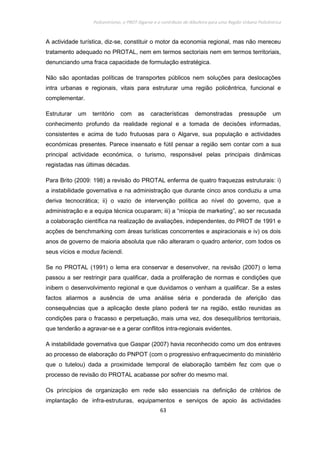 Policentrismo, o PROT Algarve e o contributo de Albufeira para uma Região Urbana Policêntrica
63
A actividade turística, diz-se, constituir o motor da economia regional, mas não mereceu
tratamento adequado no PROTAL, nem em termos sectoriais nem em termos territoriais,
denunciando uma fraca capacidade de formulação estratégica.
Não são apontadas políticas de transportes públicos nem soluções para deslocações
intra urbanas e regionais, vitais para estruturar uma região policêntrica, funcional e
complementar.
Estruturar um território com as características demonstradas pressupõe um
conhecimento profundo da realidade regional e a tomada de decisões informadas,
consistentes e acima de tudo frutuosas para o Algarve, sua população e actividades
económicas presentes. Parece insensato e fútil pensar a região sem contar com a sua
principal actividade económica, o turismo, responsável pelas principais dinâmicas
registadas nas últimas décadas.
Para Brito (2009: 198) a revisão do PROTAL enferma de quatro fraquezas estruturais: i)
a instabilidade governativa e na administração que durante cinco anos conduziu a uma
deriva tecnocrática; ii) o vazio de intervenção política ao nível do governo, que a
administração e a equipa técnica ocuparam; iii) a “miopia de marketing”, ao ser recusada
a colaboração científica na realização de avaliações, independentes, do PROT de 1991 e
acções de benchmarking com áreas turísticas concorrentes e aspiracionais e iv) os dois
anos de governo de maioria absoluta que não alteraram o quadro anterior, com todos os
seus vícios e modus faciendi.
Se no PROTAL (1991) o lema era conservar e desenvolver, na revisão (2007) o lema
passou a ser restringir para qualificar, dada a proliferação de normas e condições que
inibem o desenvolvimento regional e que duvidamos o venham a qualificar. Se a estes
factos aliarmos a ausência de uma análise séria e ponderada de aferição das
consequências que a aplicação deste plano poderá ter na região, estão reunidas as
condições para o fracasso e perpetuação, mais uma vez, dos desequilíbrios territoriais,
que tenderão a agravar-se e a gerar conflitos intra-regionais evidentes.
A instabilidade governativa que Gaspar (2007) havia reconhecido como um dos entraves
ao processo de elaboração do PNPOT (com o progressivo enfraquecimento do ministério
que o tutelou) dada a proximidade temporal de elaboração também fez com que o
processo de revisão do PROTAL acabasse por sofrer do mesmo mal.
Os princípios de organização em rede são essenciais na definição de critérios de
implantação de infra-estruturas, equipamentos e serviços de apoio às actividades
 