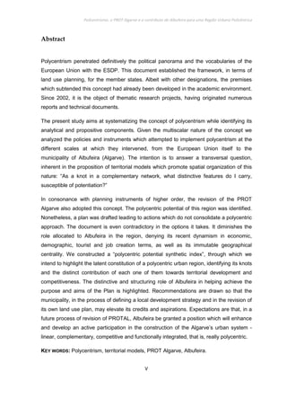 Policentrismo, o PROT Algarve e o contributo de Albufeira para uma Região Urbana Policêntrica
V
Abstract
Polycentrism penetrated definitively the political panorama and the vocabularies of the
European Union with the ESDP. This document established the framework, in terms of
land use planning, for the member states. Albeit with other designations, the premises
which subtended this concept had already been developed in the academic environment.
Since 2002, it is the object of thematic research projects, having originated numerous
reports and technical documents.
The present study aims at systematizing the concept of polycentrism while identifying its
analytical and propositive components. Given the multiscalar nature of the concept we
analyzed the policies and instruments which attempted to implement polycentrism at the
different scales at which they intervened, from the European Union itself to the
municipality of Albufeira (Algarve). The intention is to answer a transversal question,
inherent in the proposition of territorial models which promote spatial organization of this
nature: “As a knot in a complementary network, what distinctive features do I carry,
susceptible of potentiation?”
In consonance with planning instruments of higher order, the revision of the PROT
Algarve also adopted this concept. The polycentric potential of this region was identified.
Nonetheless, a plan was drafted leading to actions which do not consolidate a polycentric
approach. The document is even contradictory in the options it takes. It diminishes the
role allocated to Albufeira in the region, denying its recent dynamism in economic,
demographic, tourist and job creation terms, as well as its immutable geographical
centrality. We constructed a “polycentric potential synthetic index”, through which we
intend to highlight the latent constitution of a polycentric urban region, identifying its knots
and the distinct contribution of each one of them towards territorial development and
competitiveness. The distinctive and structuring role of Albufeira in helping achieve the
purpose and aims of the Plan is highlighted. Recommendations are drawn so that the
municipality, in the process of defining a local development strategy and in the revision of
its own land use plan, may elevate its credits and aspirations. Expectations are that, in a
future process of revision of PROTAL, Albufeira be granted a position which will enhance
and develop an active participation in the construction of the Algarve’s urban system -
linear, complementary, competitive and functionally integrated, that is, really polycentric.
KEY WORDS: Polycentrism, territorial models, PROT Algarve, Albufeira.
 