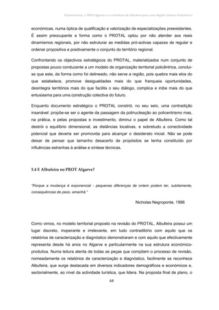 Policentrismo, o PROT Algarve e o contributo de Albufeira para uma Região Urbana Policêntrica
64
económicas, numa óptica de qualificação e valorização de especializações preexistentes.
É assim preocupante a forma como o PROTAL optou por não atender aos reais
dinamismos regionais, por não estruturar as medidas pró-activas capazes de regular e
ordenar propositiva e positivamente o conjunto do território regional.
Confrontando os objectivos estratégicos do PROTAL, materializados num conjunto de
propostas pouco conducente a um modelo de organização territorial policêntrica, conclui-
se que este, da forma como foi delineado, não serve a região, pois quebra mais elos do
que estabelece, promove desigualdades mais do que franqueia oportunidades,
desintegra territórios mais do que facilita o seu diálogo, complica e inibe mais do que
entusiasma para uma construção colectiva do futuro.
Enquanto documento estratégico o PROTAL constrói, no seu seio, uma contradição
insanável: propõe-se ser o agente da passagem da polinucleação ao policentrismo mas,
na prática, e pelas propostas e investimento, diminui o papel de Albufeira. Como tal
destrói o equilíbrio dimensional, as distâncias locativas, e sobretudo a conectividade
potencial que deveria ser promovida para alcançar o desiderato inicial. Não se pode
deixar de pensar que tamanho desacerto de propósitos se tenha constituído por
influências estranhas à análise e síntese técnicas.
5.4 E Albufeira no PROT Algarve?
“Porque a mudança é exponencial - pequenas diferenças de ontem podem ter, subitamente,
consequências de peso, amanhã.”
Nicholas Negroponte, 1996
Como vimos, no modelo territorial proposto na revisão do PROTAL, Albufeira possui um
lugar discreto, inoperante e irrelevante, em tudo contraditório com aquilo que os
relatórios de caracterização e diagnóstico demonstraram e com aquilo que efectivamente
representa desde há anos no Algarve e particularmente na sua estrutura económico-
produtiva. Numa leitura atenta de todas as peças que compõem o processo de revisão,
nomeadamente os relatórios de caracterização e diagnóstico, facilmente se reconhece
Albufeira, que surge destacada em diversos indicadores demográficos e económicos e,
sectorialmente, ao nível da actividade turística, que lidera. Na proposta final de plano, o
 