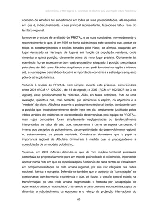 Policentrismo, o PROT Algarve e o contributo de Albufeira para uma Região Urbana Policêntrica
65
concelho de Albufeira foi subestimado em todas as suas potencialidades, até naquelas
em que é, indiscutivelmente, o seu principal representante, fazendo-se tábua rasa do
território regional.
Ignorou-se o estudo de avaliação do PROTAL e as suas conclusões, nomeadamente o
reconhecimento de que, já em 1991 se havia subestimado este concelho que, apesar de
todos os constrangimentos e opções tomadas pelo Plano, se afirmou, ocupando um
lugar destacado na hierarquia de lugares em função da população residente, onde
cimentou a quinta posição, claramente acima do nono lugar previsto. Obviamente tal
ocorrência fez-se acompanhar dum vazio propositivo adequado à posição preconizada
pelo plano de 1991 para Albufeira, fragilizando o seu perfil funcional na região e inibindo
até, a sua inegável centralidade locativa e importância económica e estratégica enquanto
pólo de atracção turística.
Voltando à revisão do PROTAL, nem sempre, durante este processo, compreendido
entre 2001 (RCM n.º 126/2001, de 14 de Agosto) e 2007 (RCM n.º 102/2007, de 3 de
Agosto), esse posicionamento foi reiterado. Aliás, em fases anteriores, fruto de uma
avaliação, quanto a nós, mais correcta, que alimentava o espírito, os objectivos e a
“verdade” do plano, Albufeira assumia o protagonismo regional devido, conducente com
a posição que inquestionavelmente detém hoje em dia, amplamente justificado pelas
várias versões dos relatórios de caracterização desenvolvidas pela equipa do PROTAL,
mas cujas conclusões foram simplesmente negligenciadas ou tendencialmente
interpretadas ao sabor de algo que, seguramente e como se espera comprovar, é
inverso aos desígnios do policentrismo, da competitividade, do desenvolvimento regional
e, estranhamente, da própria realidade. Constata-se claramente que o papel e
importância regional de Albufeira diminuíram à medida que se propagandeava a
consolidação de um modelo policêntrico.
Vejamos, em 2005 (Março) defendia-se que de “um modelo territorial polarizado
caminhava-se progressivamente para um modelo polinucleado e policêntrico, importando
apostar numa rede em que as especializações funcionais de cada centro se traduzissem
em complementaridades na rede urbana regional, por sua vez integrada nas redes
nacional, ibérica e europeia. Defendia-se também que o conjunto da “constelação” se
comportasse com harmonia e coerência e que, de futuro, o desafio central estaria na
transformação de uma rede urbana fragmentada e formada por justaposição de
aglomerados urbanos “incompletos”, numa rede urbana coerente e competitiva, capaz de
dinamizar o robustecimento da economia e o reforço da projecção internacional do
 