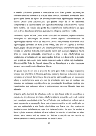 Policentrismo, o PROT Algarve e o contributo de Albufeira para uma Região Urbana Policêntrica
67
o modelo policêntrico passava a consolidar-se com duas grandes aglomerações,
centradas em Faro e Portimão e as suas áreas conexas. No entanto afirmava-se ainda
que na parte central da região, em articulação com essas aglomerações emergiria um
espaço urbano (eixo Albufeira/Guia) que poderia atingir os 70 mil residentes,
completando-se o sistema urbano com o pólo transfronteiriço sedeado em Vila Real de
Santo António. Na verdade esta perda de posicionamento incompatibilizava-se agora
com as áreas de actuação prioritária que Albufeira integrava na anterior versão.
Finalmente, a partir de 2006 (Julho) e até à conclusão dos trabalhos, imperou uma nova
abordagem na estruturação do sistema urbano algarvio, consubstanciada em
aglomerações urbanas e eixos de articulação urbana. Nas primeiras, mantiveram-se as
aglomerações centradas em Faro (Loulé, Olhão, São Brás de Alportel) e Portimão
(Lagos, Lagoa e Silves) emergindo uma terceira aglomeração, anteriormente secundária,
liderada por Vila Real de Santo António/Castro Marim, com eventuais ligações a Tavira.
Entre os eixos de articulação, encontravam-se então o eixo Albufeira/Guia que
estabelecia a articulação entre as aglomerações de Faro e do Barlavento, e da região
com o resto do país, assim como outros eixos com acção e efeitos mais localizados -
Silves/Loulé/São Brás de Alportel; Aljezur/Vila do Bispo/Lagos e o eixo transversal
serrano, compreendido entre Alcoutim e Aljezur.
Em pouco mais de um ano, a proposta de plano gorou toda e qualquer expectativa
fundada para o território de Albufeira, pelo seu crescente desprezo e abandono ao nível
estratégico e funcional. Caminhou-se de uma grande aglomeração para um espaço/eixo
urbano e posteriormente para um eixo de articulação, sem que em qualquer das
situações se registasse o devido esforço de concretização de políticas, medidas e/ou
investimentos, que pudessem relevar o posicionamento para que Albufeira havia sido
relegada.
Enquanto pólo charneira de articulação entre os dois locais onde foi concentrada a
maioria dos investimentos previstos, Albufeira reclama, enquanto centro sub-regional
com importante conectividade entre Faro e Portimão, e da região com o resto do país, o
papel que permita a consecução duma rede urbana competitiva e mais equilibrada, em
que seja evidenciada a sua função distribuidora dos fluxos quer dos movimentos
pendulares casa trabalho/escola, quer dos visitantes/turistas, de bens, de serviços e
duma logística avançada, eficiente, eficaz e racional. No entanto, foi reduzida a um “eixo”
urbano, sem mesmo daí se tirarem as devidas consequências em termos do
apetrechamento do mesmo, com vista aos fins especificados.
 