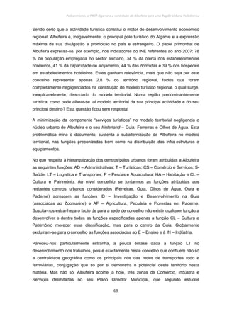 Policentrismo, o PROT Algarve e o contributo de Albufeira para uma Região Urbana Policêntrica
69
Sendo certo que a actividade turística constitui o motor do desenvolvimento económico
regional, Albufeira é, inegavelmente, o principal pólo turístico do Algarve e a expressão
máxima da sua divulgação e promoção no país e estrangeiro. O papel primordial de
Albufeira expressa-se, por exemplo, nos indicadores do INE referentes ao ano 2007: 78
% de população empregada no sector terciário, 34 % da oferta dos estabelecimentos
hoteleiros, 41 % da capacidade de alojamento, 44 % das dormidas e 39 % dos hóspedes
em estabelecimentos hoteleiros. Estes ganham relevância, mais que não seja por este
concelho representar apenas 2,8 % do território regional, factos que foram
completamente negligenciados na construção do modelo turístico regional, o qual surge,
inexplicavelmente, dissociado do modelo territorial. Numa região predominantemente
turística, como pode alhear-se tal modelo territorial da sua principal actividade e do seu
principal destino? Esta questão ficou sem resposta!
A minimização da componente “serviços turísticos” no modelo territorial negligencia o
núcleo urbano de Albufeira e o seu hinterland – Guia, Ferreiras e Olhos de Água. Esta
problemática mina o documento, sustenta a subalternização de Albufeira no modelo
territorial, nas funções preconizadas bem como na distribuição das infra-estruturas e
equipamentos.
No que respeita à hierarquização dos centros/pólos urbanos foram atribuídas a Albufeira
as seguintes funções: AD – Administrativas; T – Turísticas; CS – Comércio e Serviços; S-
Saúde, LT – Logística e Transportes; P – Pescas e Aquacultura; HA – Habitação e CL –
Cultura e Património. Ao nível concelhio se juntarmos as funções atribuídas aos
restantes centros urbanos considerados (Ferreiras, Guia, Olhos de Água, Oura e
Paderne) acrescem as funções ID – Investigação e Desenvolvimento na Guia
(associadas ao Zoomarine) e AF – Agricultura, Pecuária e Florestas em Paderne.
Suscita-nos estranheza o facto de para a sede de concelho não existir qualquer função a
desenvolver e dentre todas as funções especificadas apenas a função CL – Cultura e
Património merecer essa classificação, mas para o centro da Guia. Globalmente
excluíram-se para o concelho as funções associadas ao E – Ensino e à IN – Indústria.
Pareceu-nos particularmente estranha, a pouca ênfase dada à função LT no
desenvolvimento dos trabalhos, pois é exactamente neste concelho que confluem não só
a centralidade geográfica como os principais nós das redes de transportes rodo e
ferroviárias, conjugação que só por si demonstra o potencial deste território nesta
matéria. Mas não só, Albufeira acolhe já hoje, três zonas de Comércio, Indústria e
Serviços delimitadas no seu Plano Director Municipal, que segundo estudos
 