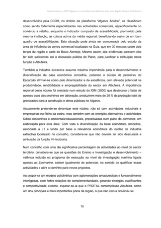 Policentrismo, o PROT Algarve e o contributo de Albufeira para uma Região Urbana Policêntrica
70
desenvolvidos pela CCDR, no âmbito da plataforma “Algarve Acolhe”, as classificam
como sendo fortemente especializadas nas actividades comerciais, especificamente no
comércio a retalho, enquanto o indicador composto de acessibilidade, promovido pela
mesma instituição, as coloca acima da média regional, beneficiando assim de um bom
quadro de acessibilidades. Esta situação pode ainda ser comprovada pelo estudo da
área de influência do centro comercial localizado na Guia, que em 30 minutos cobre dois
terços da região e parte do Baixo Alentejo. Mesmo assim, tais evidências parecem não
ter sido suficientes até à discussão pública do Plano, para justificar a atribuição desta
função a Albufeira.
Também a indústria extractiva assume máxima importância para o desenvolvimento e
diversificação da base económica concelhia, podendo o núcleo de pedreiras do
Escarpão afirmar-se como pólo dinamizador e de excelência, com elevado potencial na
produtividade, rendibilidade e empregabilidade do sector em Albufeira. A importância
regional deste núcleo foi atestada num estudo do IGM (2000) que destacava o facto de
apenas duas das pedreiras em laboração, produzirem mais de 20 % da produção total de
granulados para a construção e obras públicas no Algarve.
Actualmente pretende-se dinamizar este núcleo, não só com actividades industriais e
empresarias na fileira da pedra, mas também com as energias alternativas e actividades
lúdico-desportivas e ambientais/educacionais, preceituadas num plano de pormenor, em
elaboração para esta área. Com vista à diversificação da base económica concelhia,
associada à LT e tendo por base a relevância económica do núcleo de industria
extractiva localizado no concelho, considera-se que não deveria ter sido descurada a
atribuição da função IN -Indústria.
Num concelho com uma tão significativa percentagem de actividades ao nível do sector
terciário, considera-se que as questões do Ensino e Investigação e desenvolvimento –
valência incluída no programa de execução ao nível da investigação marinha ligada
apenas ao Zoomarine, seriam igualmente de potenciar, no sentido de qualificar essas
actividades e abrir o caminho para novos projectos.
Ao propor-se um modelo policêntrico com aglomerações amadurecidas e funcionalmente
interligadas, com fortes relações de complementaridade, gerando sinergias qualificantes
e competitividade externa, esperar-se-ia que o PROTAL contemplasse Albufeira, como
um dos principais e mais importantes pólos da região, o que não veio a observar-se.
 