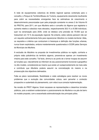 Policentrismo, o PROT Algarve e o contributo de Albufeira para uma Região Urbana Policêntrica
71
A rede de equipamentos colectivos de âmbito regional apenas contempla para o
concelho, o Parque do Território/Museu do Turismo, equipamento claramente insuficiente
para cobrir as necessidades emergentes face às estimativas de crescimento e
desenvolvimento preconizadas quer pela projecção constante no anexo 2 do Volume III
do PROTAL para 2011, em que Albufeira seria o concelho do Algarve que registaria o
aumento relativo e absoluto mais elevados, respectivamente 26,5 % e 8.358 indivíduos;
quer na cenarização para 2030, onde se destaca uma previsão de 70.000 que se
traduziriam em 15 % da população regional. No entanto, estes valores parecem não ser
um requisito suficientemente forte para reposicionar Albufeira no modelo territorial. Aliás,
os requisitos e critérios que conduziram à hierarquia e definição das funções urbanas,
nunca foram explicitados, embora insistentemente questionados à CCDR pelos Serviços
do Município de Albufeira.
A exclusão de Albufeira na proposta de investimentos públicos na região, contraria a
própria visão policêntrica do território algarvio, prevendo-se apenas um investimento
irrisório para este concelho. Tal facto, diminui-o ao ponto de o tornar incapaz de assumir
as funções que, naturalmente se infeririam do seu posicionamento funcional e geográfico
no dito modelo, considerando-se mesmo que existe um subaproveitamento da mais-valia
e contributo que Albufeira poderia assumir na concretização do mesmo e na
prossecução dos objectivos delineados.
Falta ao plano racionalidade, flexibilidade e visão estratégica para resolver os novos
problemas que a evolução das comunidades coloca, sem perverter o conteúdo
prospectivo e sustentado do planeamento, com vista à sua correcta implementação.
Na revisão do PROT Algarve, foram escassas as representações e desenhos tornados
públicos, pois a existirem evidenciariam o posicionamento de Albufeira e os pés de barro
do modelo proposto, com a exacerbada sobrevalorização dos principais pólos.
 