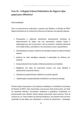 Policentrismo, o PROT Algarve e o contributo de Albufeira para uma Região Urbana Policêntrica
72
Parte III - A Região Urbana Policêntrica do Algarve: Que
papel para Albufeira?
Nota introdutória
Face ao posicionamento evidenciado e proposto para Albufeira na Revisão do PROT
Algarve levantaram-se um conjunto de críticas que se traduzem nos seguintes aspectos:
• Pressupostos e objectivos policêntricos aparentemente favoráveis ao
desenvolvimento da região, mas com instrumentos, modelos, acções e
programação que não os promovem e até os contrariam, resultando claramente
num modelo errático, contraditório e num documento a roçar o esquizofrénico;
• Irracionalidade ao subtrair a dinâmica da actividade turística do sistema territorial
regional;
• Ausência de visão estratégica adequada à potenciação da dinâmica pré-
existente;
• Subaproveitamento das funções e dinâmicas presentes e já instaladas;
• Negligência dos pólos de crescimento turístico, dos quais Albufeira é
representante e expoente máximo;
• Irrelevância do papel atribuído a Albufeira no contexto regional;
• Subestimação do papel polarizador de Albufeira e sua bacia de emprego.
Partindo destes pressupostos e dos objectivos estratégicos e orientadores do processo
de Revisão do PROT, atrás mencionados, procurar-se-á nesta terceira parte, com base
em elementos históricos, documentais, estatísticos e geográficos, fundamentar um
posicionamento para Albufeira distinto daquele preconizado nesse processo. Para tal
construiu-se um “índice sintético de potencial policêntrico” que pretende medir de forma
sustentada os três pilares que caracterizam o conceito de policentrismo - localização,
 