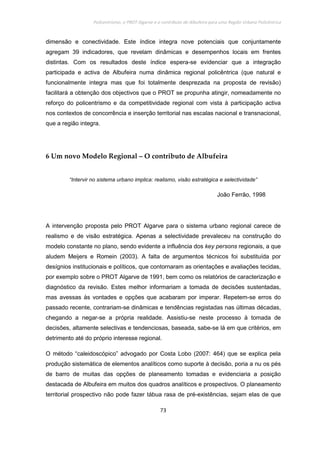 Policentrismo, o PROT Algarve e o contributo de Albufeira para uma Região Urbana Policêntrica
73
dimensão e conectividade. Este índice integra nove potenciais que conjuntamente
agregam 39 indicadores, que revelam dinâmicas e desempenhos locais em frentes
distintas. Com os resultados deste índice espera-se evidenciar que a integração
participada e activa de Albufeira numa dinâmica regional policêntrica (que natural e
funcionalmente integra mas que foi totalmente desprezada na proposta de revisão)
facilitará a obtenção dos objectivos que o PROT se propunha atingir, nomeadamente no
reforço do policentrismo e da competitividade regional com vista à participação activa
nos contextos de concorrência e inserção territorial nas escalas nacional e transnacional,
que a região integra.
6 Um novo Modelo Regional – O contributo de Albufeira
“Intervir no sistema urbano implica: realismo, visão estratégica e selectividade”
João Ferrão, 1998
A intervenção proposta pelo PROT Algarve para o sistema urbano regional carece de
realismo e de visão estratégica. Apenas a selectividade prevaleceu na construção do
modelo constante no plano, sendo evidente a influência dos key persons regionais, a que
aludem Meijers e Romein (2003). A falta de argumentos técnicos foi substituída por
desígnios institucionais e políticos, que contornaram as orientações e avaliações tecidas,
por exemplo sobre o PROT Algarve de 1991, bem como os relatórios de caracterização e
diagnóstico da revisão. Estes melhor informariam a tomada de decisões sustentadas,
mas avessas às vontades e opções que acabaram por imperar. Repetem-se erros do
passado recente, contrariam-se dinâmicas e tendências registadas nas últimas décadas,
chegando a negar-se a própria realidade. Assistiu-se neste processo à tomada de
decisões, altamente selectivas e tendenciosas, baseada, sabe-se lá em que critérios, em
detrimento até do próprio interesse regional.
O método “caleidoscópico” advogado por Costa Lobo (2007: 464) que se explica pela
produção sistemática de elementos analíticos como suporte à decisão, poria a nu os pés
de barro de muitas das opções de planeamento tomadas e evidenciaria a posição
destacada de Albufeira em muitos dos quadros analíticos e prospectivos. O planeamento
territorial prospectivo não pode fazer tábua rasa de pré-existências, sejam elas de que
 