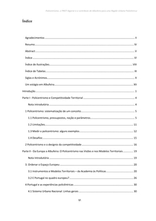 Policentrismo, o PROT Algarve e o contributo de Albufeira para uma Região Urbana Policêntrica
VI
Índice
Agradecimentos ............................................................................................................................ II
Resumo......................................................................................................................................... IV
Abstract......................................................................................................................................... V
Índice............................................................................................................................................ VI
Índice de Ilustrações................................................................................................................... VIII
Índice de Tabelas.......................................................................................................................... IX
Siglas e Acrónimos......................................................................................................................... X
Um estágio em Albufeira............................................................................................................. XII
Introdução......................................................................................................................................... 1
Parte I - Policentrismo e Competitividade Territorial ....................................................................... 4
Nota introdutória ...................................................................................................................... 4
1 Policentrismo: sistematização de um conceito.......................................................................... 5
1.1 Policentrismo, pressupostos, noção e parâmetros............................................................. 5
1.2 Limitações.......................................................................................................................... 11
1.3 Medir o policentrismo: alguns exemplos.......................................................................... 12
1.4 Desafios............................................................................................................................. 15
2 Policentrismo e o desígnio da competitividade....................................................................... 16
Parte II - Da Europa a Albufeira: O Policentrismo nas Visões e nos Modelos Territoriais.............. 19
Nota Introdutória .................................................................................................................... 19
3. Ordenar o Espaço Europeu ..................................................................................................... 20
3.1 Instrumentos e Modelos Territoriais – da Academia às Políticas..................................... 20
3.2 E Portugal no quadro europeu?........................................................................................ 26
4 Portugal e as experiências policêntricas .................................................................................. 30
4.1 Sistema Urbano Nacional: Linhas gerais ........................................................................... 30
 