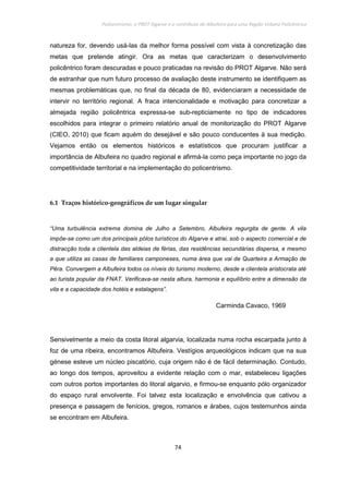 Policentrismo, o PROT Algarve e o contributo de Albufeira para uma Região Urbana Policêntrica
74
natureza for, devendo usá-las da melhor forma possível com vista à concretização das
metas que pretende atingir. Ora as metas que caracterizam o desenvolvimento
policêntrico foram descuradas e pouco praticadas na revisão do PROT Algarve. Não será
de estranhar que num futuro processo de avaliação deste instrumento se identifiquem as
mesmas problemáticas que, no final da década de 80, evidenciaram a necessidade de
intervir no território regional. A fraca intencionalidade e motivação para concretizar a
almejada região policêntrica expressa-se sub-repticiamente no tipo de indicadores
escolhidos para integrar o primeiro relatório anual de monitorização do PROT Algarve
(CIEO, 2010) que ficam aquém do desejável e são pouco conducentes à sua medição.
Vejamos então os elementos históricos e estatísticos que procuram justificar a
importância de Albufeira no quadro regional e afirmá-la como peça importante no jogo da
competitividade territorial e na implementação do policentrismo.
6.1 Traços histórico-geográficos de um lugar singular
“Uma turbulência extrema domina de Julho a Setembro, Albufeira regurgita de gente. A vila
impõe-se como um dos principais pólos turísticos do Algarve e atrai, sob o aspecto comercial e de
distracção toda a clientela das aldeias de férias, das residências secundárias dispersa, e mesmo
a que utiliza as casas de familiares camponeses, numa área que vai de Quarteira a Armação de
Pêra. Convergem a Albufeira todos os níveis do turismo moderno, desde a clientela aristocrata até
ao turista popular da FNAT. Verificava-se nesta altura, harmonia e equilíbrio entre a dimensão da
vila e a capacidade dos hotéis e estalagens”.
Carminda Cavaco, 1969
Sensivelmente a meio da costa litoral algarvia, localizada numa rocha escarpada junto à
foz de uma ribeira, encontramos Albufeira. Vestígios arqueológicos indicam que na sua
génese esteve um núcleo piscatório, cuja origem não é de fácil determinação. Contudo,
ao longo dos tempos, aproveitou a evidente relação com o mar, estabeleceu ligações
com outros portos importantes do litoral algarvio, e firmou-se enquanto pólo organizador
do espaço rural envolvente. Foi talvez esta localização e envolvência que cativou a
presença e passagem de fenícios, gregos, romanos e árabes, cujos testemunhos ainda
se encontram em Albufeira.
 