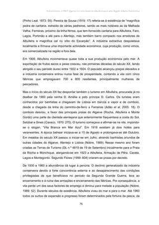 Policentrismo, o PROT Algarve e o contributo de Albufeira para uma Região Urbana Policêntrica
76
(Pinho Leal, 1873: 55). Pereira de Sousa (1919: 17) referia-se à existência de “magnífica
pedra de cantaria, extraída de várias pedreiras, sendo as mais notáveis as da Malhada
Velha, Ferreiras, próximo da linha férrea, que tem fornecido cantaria para Albufeira, Faro,
Lagos, Portimão e até para o Alentejo, mas também barro compacto nos arredores de
Albufeira e magnifica cal no sítio do Escarpão”. A indústria extractiva despoletava
localmente e firmava uma importante actividade económica, cuja produção, como vimos,
era comercializada na região e fora dela.
Em 1909, Albufeira movimentava quase toda a sua produção económica pelo mar. A
exportação de frutos secos e peixe cresceu, nas primeiras décadas do século XX, tendo
atingido o seu período áureo entre 1922 e 1924. O pescado alcançou preços elevados e
a indústria conserveira entrou numa fase de prosperidade, contando a vila com cinco
fábricas que empregavam 700 a 800 residentes, principalmente mulheres de
pescadores.
Mas o início do século XX fez despontar também o turismo em Albufeira, procurada já no
dealbar de 1900 pela rainha D. Amélia e pelo príncipe D. Carlos. Os turistas eram
conhecidos por banhistas e chegavam de Lisboa em barcos a vapor e de comboio,
desde a chegada da linha do caminho-de-ferro a Ferreiras (Adão et al, 2005: 18). O
comboio desviou, a favor das principais praias do Algarve (Rocha, Albufeira e Monte
Gordo) uma parte da clientela alentejana que anteriormente frequentava a costa do Sol,
Setúbal e Sines (Cavaco, 1970: 270). O turismo começava a afirmar-se na vila, impondo-
se o slogan, “Vila Branca em Mar Azul”. Em 1918 existiam já dois hotéis para
veraneantes. A época balnear iniciava-se a 15 de Agosto e prolongava-se até Outubro.
Em meados do século XX passou a iniciar-se em Julho, atraindo banhistas oriundos de
outras cidades do Algarve, Alentejo e Lisboa (Nobre, 1989). Nesse mesmo ano foram
criadas as Terras de Turismo (DL n.º 4819 de 19 de Setembro) inicialmente para a Praia
da Rocha e Monchique, alargando-se em 1923 a Albufeira, Armação de Pêra, Cacela,
Lagos e Montegordo. Segundo Flores (1999: 604) criaram-se praias por decreto.
De 1930 a 1960 a abundância dá lugar à penúria. O declínio generalizado da indústria
conserveira devido à forte concorrência externa e ao desaparecimento das condições
privilegiadas de que beneficiava no período da Segunda Grande Guerra, leva ao
encerramento e à ruína das armações e encerramento das fábricas. Por consequência, a
vila perde um dos seus factores de emprego e diminui para metade a população (Nobre,
1989: 52). Durante séculos de existência, Albufeira viveu do mar e para o mar. Até 1960
todos os surtos de expansão e progresso foram determinados pela fortuna da pesca, da
 