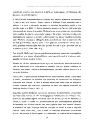 Policentrismo, o PROT Algarve e o contributo de Albufeira para uma Região Urbana Policêntrica
77
indústria de conservas e do movimento do porto que caracterizava e individualizava esta
povoação no contexto regional.
A partir dos anos 60 foi decididamente firmada a nova vocação regional de que Albufeira
constitui o expoente máximo. “Quem chegava a Albufeira, ficava encantado com o
silêncio, o ar puro, o sol quente, as praias, as tradições da população local e a boa
comida” (Adão et al, 2005: 19). Com a abertura do aeroporto de Faro em 1962 a clientela
internacional não deixou de progredir. Albufeira tornou-se numa das mais cosmopolitas
aglomerações do Algarve. A juventude elegeu-a. Os turistas nacionais, atraídos pelo
cosmopolitismo, elegeram-na também conforme descreveu Cavaco nas obras incidentes
sobre Albufeira, arroladas na bibliografia. Estas características valiam o reconhecimento
de Dodi que identificou Albufeira como “a mais pitoresca e característica vila de toda a
costa, gozando uma reputação merecida, que não desilude os que a procuram para as
suas férias” (DGSU; MOP, 1996: 187).
Nos anos 70 Albufeira conhece um grande desenvolvimento económico e demográfico
passando de uma pacata vila piscatória ao mais importante destino turístico do país,
posição mantida até aos dias de hoje.
Embora em declínio, algumas produções agrícolas subsistem na estrutura económica
regional. Hortaliças e frutas provenientes da várzea da ribeira do Algibre a montante de
Paderne, participavam nos fluxos abastecedores dos mercados urbanos da província e
da região de Lisboa.
Vieira (1960: 141) menciona as “culturas mimosas” nomeadamente tomate, uva de mesa
e laranja, provenientes de Albufeira, que facilmente se encontravam nos mercados
alfacinhas. Mas também “as favas e ervilhas verdes eram valorizadas nos mercados
urbanos distantes, pela acentuada precocidade da oferta, em especial da oriunda da
região de Albufeira” (Cavaco, 1976: 19).
Segundo a autora a distribuição espacial das residências dos comerciantes armazenistas
de frutos secos, inscritos em 1971 na Delegação da Junta Nacional das Frutas de Faro,
sublinhava as grandes regiões produtoras: Loulé 77; Silves 27; Faro 24, Albufeira 23;
Olhão 20, Tavira 18; Alportel 15. Os comerciantes de figos eram importantes, sobretudo
em Albufeira. Esta assumia uma vez mais o seu papel de centro e de bolsa de comércio
e exportação de figos, o qual já vinha dos princípios do século, e a que a Segunda
Grande Guerra havia dado, como a todas as indústrias alimentares, considerável
impulso. As compras de figo abrangiam todo o Algarve e “as exportações faziam-se para
 