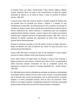 Policentrismo, o PROT Algarve e o contributo de Albufeira para uma Região Urbana Policêntrica
78
os Estados Unidos (em pasta), Canadá (pasta e figos inteiros), Inglaterra, Bélgica,
Holanda, Alemanha, Brasil, em seiras e mais modernamente em caixas de madeira,
importadas de Espinho, ou de cartão de Cacia, e ainda em pacotes de celofane”
(Cavaco, 1969: 253).
A mesma autora (1969: 254) menciona também a situação marginal de Albufeira face
aos grandes eixos de circulação que servem o Algarve e o integram no país,
nomeadamente à actual EN2, que desembocava em Faro e constituía sua principal via
rodoviária de acesso a Lisboa. Neste contexto afirma que Albufeira se fechava sobre si
mesma, afastando-se dos centros dinâmicos e arrastando-se para uma decadência
progressivamente dramática. Contudo, o turismo moderno veio constituir uma alavanca
poderosa para o despertar económico da aglomeração (Cavaco, 1969: 258), a que as
instâncias de decisão superiores não responderam de forma eficaz, atempada e
coerente face às dinâmicas geradas.
No geral as iniciativas comerciais na vila não partiam de gente da região, deixando o
destino de Albufeira nas mãos de estranhos que vinham em busca de lucros e que
partiriam tão logo eles faltassem.
Cavaco (1969: 264) refere o aumento do custo de vida comparando o custo de alguns
serviços em Lisboa e Albufeira, sendo mais acessíveis na primeira!
Houve desde sempre uma lógica errada na produção e consumo local. Enquanto o
Algarve exportava os seus primores, sobretudo para Lisboa e Porto, os restaurantes e
hotéis consumiam produtos conservados em lata ou congelados, quando não
organizavam a compra dos mesmos no mercado abastecedor de… Lisboa! (Cavaco,
1969: 265).
Em 1969 (266) Cavaco referia a dificuldade de reconhecer em Albufeira a individualidade
de povoação marítima. Albufeira vivia do turismo e para o turismo. “A sua personalidade
não se encontra mais na praia dos pescadores, mas na praia dos banhos, no passeio
marginal e no centro cosmopolita mundano, cheio de vida e de movimento”, refere.
Atente-se, nas imagens seguintes, à substituição progressiva no areal das embarcações
de pesca pelos banhistas entre os anos 40 do século passado e a actualidade.
 
