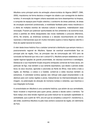 Policentrismo, o PROT Algarve e o contributo de Albufeira para uma Região Urbana Policêntrica
80
Albufeira como principal centro de animação urbano-turística do Algarve (MAOT; CMA,
2000), impulsionou de forma decisiva a imagem da cidade e por conseguinte do destino
turístico. A renovação da imagem urbana associada aos bons desempenhos na limpeza,
a conquista de espaços para fruição colectiva, o acréscimo de áreas pedonais, de áreas
de circulação automóvel condicionada, a mobilidade facilitada pelos meios mecânicos e
a oferta de múltiplos eventos de natureza cultural e desportiva, materializaram essa
renovação. Ficaram por potenciar oportunidades do foro ambiental e da economia local,
presa a padrões de oferta desajustados das novas realidades e procuras (Marreiros,
2010). No entanto, as dinâmicas turísticas e o elevado reconhecimento em termos
nacionais e internacionais (que em muitos mercados supera a marca Algarve) vale-lhe o
título de capital nacional do turismo.
A reter deste breve histórico fica o carácter comercial e distributivo que sempre marcou o
posicionamento regional de Albufeira. Apesar da eventual excentricidade face ao
principal pólo da região, Faro, às principais vias de comunicação até 1973 (ano de
conclusão da Nacional que viria a ser o actual IC1), Albufeira sempre estabeleceu com a
capital regional ligações de grande proximidade, de natureza económica e estratégica.
Destaca-se a sua importante função enquanto entreposto comercial de frutos secos, em
particular de figo, mas também a sua vertente exportadora, que desde o período árabe
levou os seus recursos, agrícolas e piscícolas ao Norte de África, mais tarde a toda a
região, ao Alentejo, a Lisboa e a Castela. Juntam-se a estes recursos também os
extractivos. A actividade turística apenas veio reforçar este papel empreendedor e de
abertura para com outras regiões e povos, traduzindo-se na internacionalização da sua
imagem, na potenciação da atracção de inúmeros turistas e visitantes, que maximiza a
sua integração na Europa.
A conectividade em Albufeira é uma constante histórica, que advém da sua centralidade,
factor imutável e irreprimível para quem pensa, planeia e decide sobre o território. Tal
facto realça uma clara tensão regional que pode traduzir-se na oposição capitalidade vs
centralidade, que a partir de 1973, ano em que se completou o actual IC1, transformou a,
até então, excêntrica Albufeira no pólo mais central e acessível da região, em detrimento
de Faro.
 