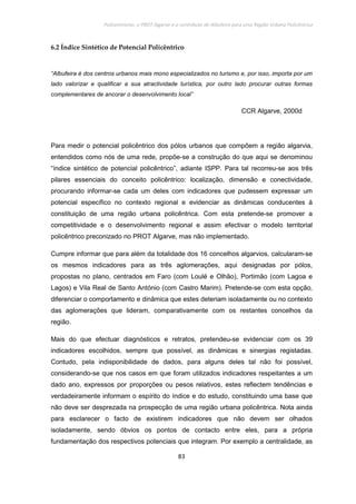 Policentrismo, o PROT Algarve e o contributo de Albufeira para uma Região Urbana Policêntrica
83
6.2 Índice Sintético de Potencial Policêntrico
“Albufeira é dos centros urbanos mais mono especializados no turismo e, por isso, importa por um
lado valorizar e qualificar a sua atractividade turística, por outro lado procurar outras formas
complementares de ancorar o desenvolvimento local”
CCR Algarve, 2000d
Para medir o potencial policêntrico dos pólos urbanos que compõem a região algarvia,
entendidos como nós de uma rede, propõe-se a construção do que aqui se denominou
“índice sintético de potencial policêntrico”, adiante ISPP. Para tal recorreu-se aos três
pilares essenciais do conceito policêntrico: localização, dimensão e conectividade,
procurando informar-se cada um deles com indicadores que pudessem expressar um
potencial específico no contexto regional e evidenciar as dinâmicas conducentes à
constituição de uma região urbana policêntrica. Com esta pretende-se promover a
competitividade e o desenvolvimento regional e assim efectivar o modelo territorial
policêntrico preconizado no PROT Algarve, mas não implementado.
Cumpre informar que para além da totalidade dos 16 concelhos algarvios, calcularam-se
os mesmos indicadores para as três aglomerações, aqui designadas por pólos,
propostas no plano, centrados em Faro (com Loulé e Olhão), Portimão (com Lagoa e
Lagos) e Vila Real de Santo António (com Castro Marim). Pretende-se com esta opção,
diferenciar o comportamento e dinâmica que estes deteriam isoladamente ou no contexto
das aglomerações que lideram, comparativamente com os restantes concelhos da
região.
Mais do que efectuar diagnósticos e retratos, pretendeu-se evidenciar com os 39
indicadores escolhidos, sempre que possível, as dinâmicas e sinergias registadas.
Contudo, pela indisponibilidade de dados, para alguns deles tal não foi possível,
considerando-se que nos casos em que foram utilizados indicadores respeitantes a um
dado ano, expressos por proporções ou pesos relativos, estes reflectem tendências e
verdadeiramente informam o espírito do índice e do estudo, constituindo uma base que
não deve ser desprezada na prospecção de uma região urbana policêntrica. Nota ainda
para esclarecer o facto de existirem indicadores que não devem ser olhados
isoladamente, sendo óbvios os pontos de contacto entre eles, para a própria
fundamentação dos respectivos potenciais que integram. Por exemplo a centralidade, as
 