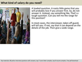What kind of salary do you need? 
A loaded question. A nasty little game that you 
will probably lose if you answer first. So, do not 
answer it. Instead, say something like, That’s a 
tough question. Can you tell me the range for 
this position? 
In most cases, the interviewer, taken off guard, 
will tell you. If not, say that it can depend on the 
details of the job. Then give a wide range. 
Top materials: 80 police interview questions with answers, top 7 cover letter samples, top 8 resume samples. Free pdf download 
 