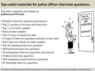 Top useful materials for police officer interview questions: 
The below materials are availabe at: 
policecareer123.com 
• 80 police interview questions and answers 
• Top 12 secrets to win every job interviews 
• Top 7 cover letter samples 
• Top 8 resume samples 
• Top 15 ways to search new jobs 
• 13 types of interview questions and how to face them 
• Top 8 interview thank you letter samples 
• Top 36 situational interview questions 
• 440 behavioral interview questions 
• 95 management interview questions and answers 
• 30 phone interview questions 
• 290 competency based interview questions 
• 45 internship interview questions 
Top materials: 80 police interview questions with answers, top 7 cover letter samples, top 8 resume samples. Free pdf download 
 