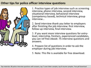 Other tips for police officer interview questions 
1. Practice types of job interview such as screening 
interview, phone interview, second interview, 
situational interview, behavioral interview 
(competency based), technical interview, group 
interview… 
2. Send interview thank you letter to employers 
after finishing the job interview: first interview, 
follow-up interview, final interview. 
3. If you want more interview questions for entry-level, 
internship, freshers, experienced candidates, 
you can ref free ebook: 75 interview questions and 
answers. 
4. Prepare list of questions in order to ask the 
employer during job interview. 
5. Note: This file is available for free download. 
Top materials: 80 police interview questions with answers, top 7 cover letter samples, top 8 resume samples. Free pdf download 
