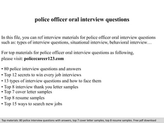 police officer oral interview questions 
In this file, you can ref interview materials for police officer oral interview questions 
such as: types of interview questions, situational interview, behavioral interview… 
For top materials for police officer oral interview questions as following, 
please visit: policecareer123.com 
• 80 police interview questions and answers 
• Top 12 secrets to win every job interviews 
• 13 types of interview questions and how to face them 
• Top 8 interview thank you letter samples 
• Top 7 cover letter samples 
• Top 8 resume samples 
• Top 15 ways to search new jobs 
Top materials: 80 police interview questions with answers, top 7 cover letter samples, top 8 resume samples. Free pdf download 
 