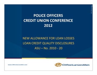 ©2012 CliftonLarsonAllen
                                                                               LLP
     POLICE OFFICERS
CREDIT UNION CONFERENCE
          2012

NEW ALLOWANCE FOR LOAN LOSSES
LOAN CREDIT QUALITY DISCLOSURES
LOAN CREDIT QUALITY DISCLOSURES
       ASU – No. 2010 ‐ 20




                                          ©2011 LarsonAllen LLP
           ©2012 CliftonLarsonAllen LLP
 