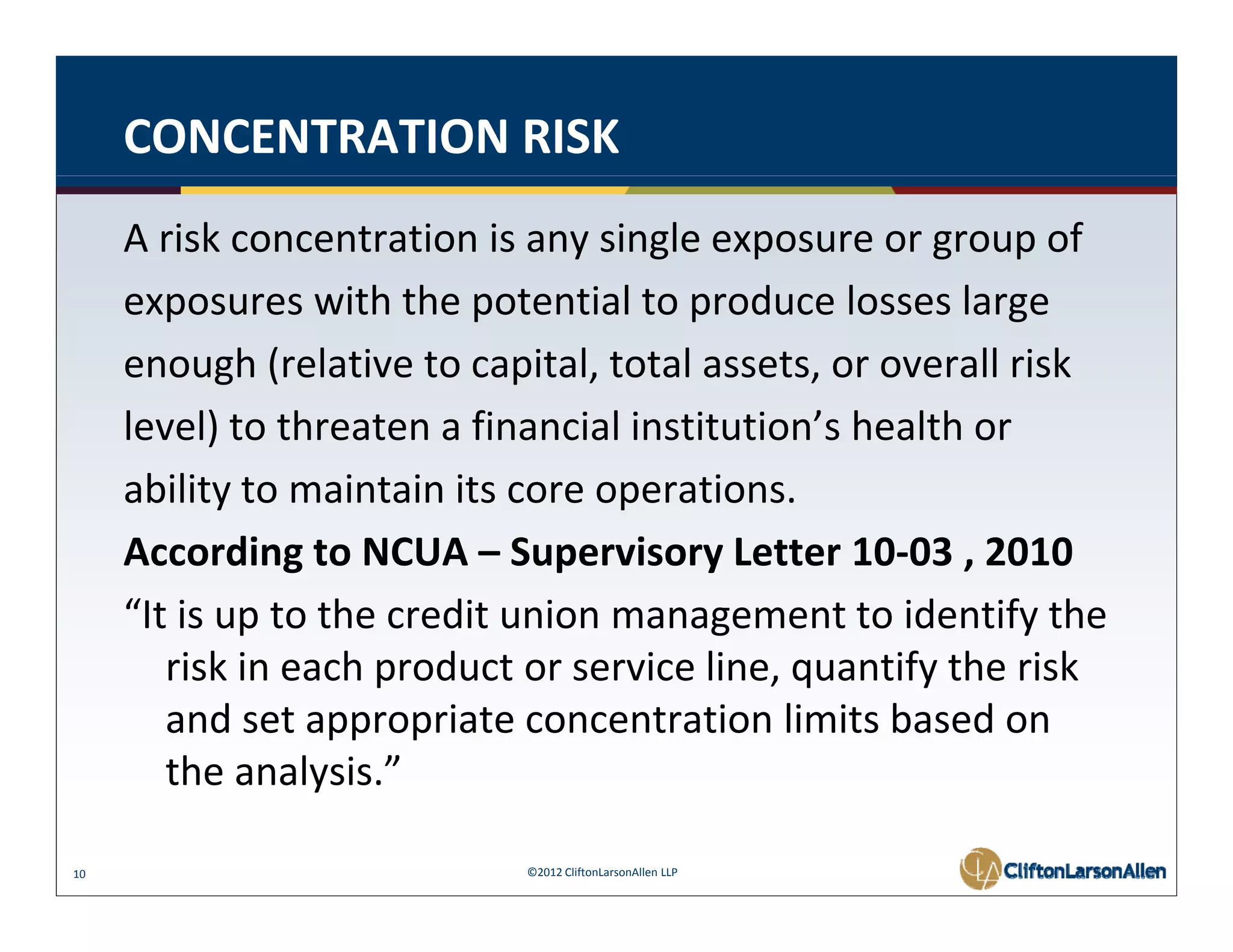 CONCENTRATION RISK
     A risk concentration is any single exposure or group of
     exposures with the potential to produce losses large
     enough (relative to capital, total assets, or overall risk
     level) to threaten financial i tit ti ’ h lth or
     l l) t th t a fi            i l institution’s health
     ability to maintain its core operations.
     According to NCUA – Supervisory Letter 10‐03 , 2010
     “It is up to the credit union management to identify the 
        risk in each product or service line, quantify the risk 
         i ki      h     d t          i li          tif th i k
        and set appropriate concentration limits based on 
        the analysis.
        the analysis ” 

10                          ©2012 CliftonLarsonAllen LLP
 
