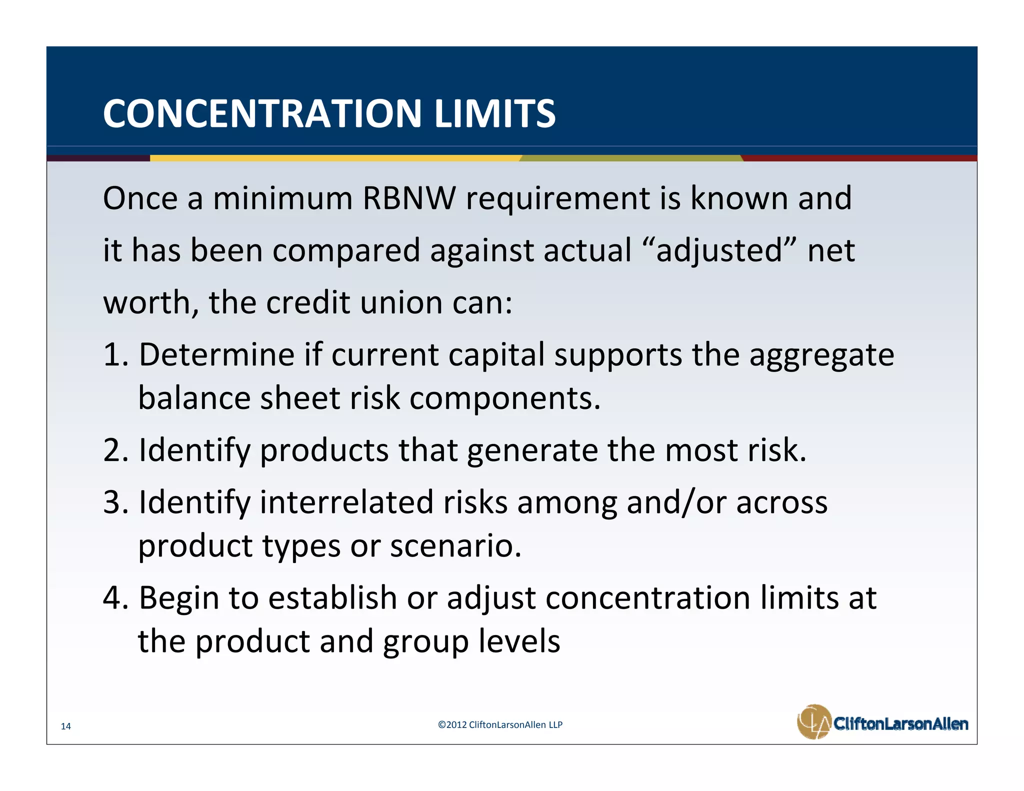 CONCENTRATION LIMITS
     Once a minimum RBNW requirement is known and
     it has been compared against actual  adjusted net
     it has been compared against actual “adjusted” net
     worth, the credit union can: 
     1. Determine if current capital supports the aggregate 
     1 D t      i if         t    it l      t th           t
        balance sheet risk components. 
     2. Identify products that generate the most risk. 
     2 Identify products that generate the most risk
     3. Identify interrelated risks among and/or across 
        product types or scenario.
        product types or scenario
     4. Begin to establish or adjust concentration limits at 
        the product and group levels
        the product and group levels

14                          ©2012 CliftonLarsonAllen LLP
 