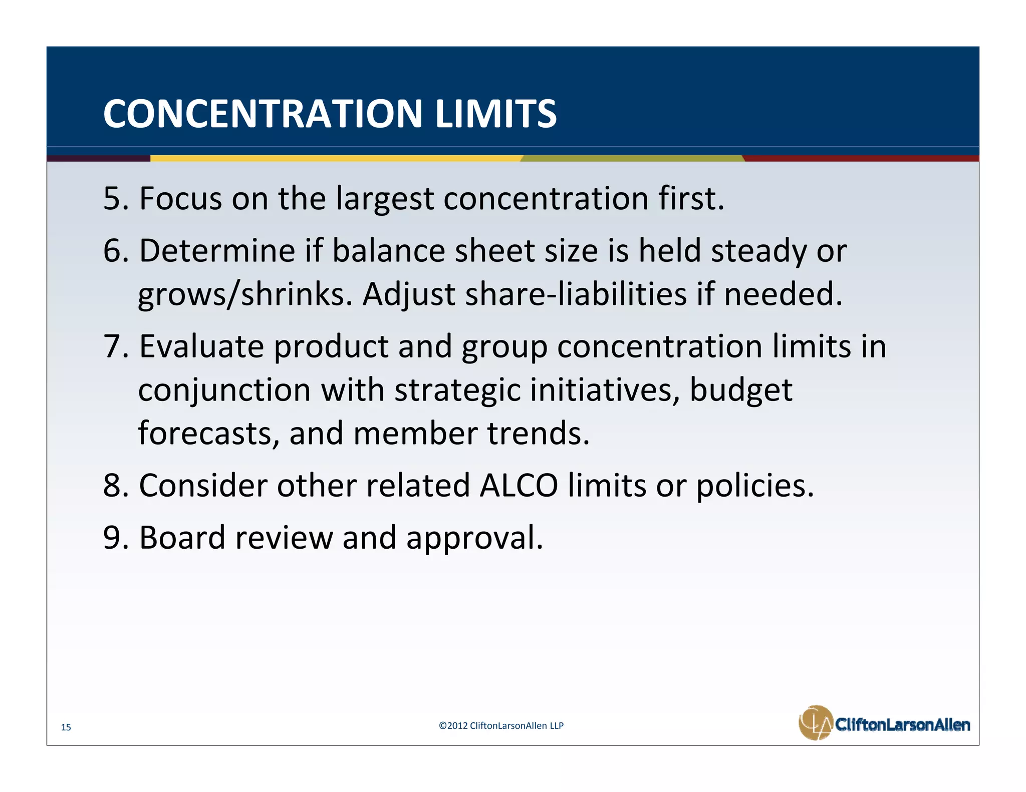 CONCENTRATION LIMITS
     5. Focus on the largest concentration first.
     6. Determine if balance sheet size is held steady or 
     6 Determine if balance sheet size is held steady or
        grows/shrinks. Adjust share‐liabilities if needed. 
     7. Evaluate product and group concentration limits in 
     7 Evaluate product and group concentration limits in
        conjunction with strategic initiatives, budget 
        forecasts, and member trends. 
                 ,
     8. Consider other related ALCO limits or policies. 
     9. Board review and approval. 
     9. Board review and approval.




15                         ©2012 CliftonLarsonAllen LLP
 