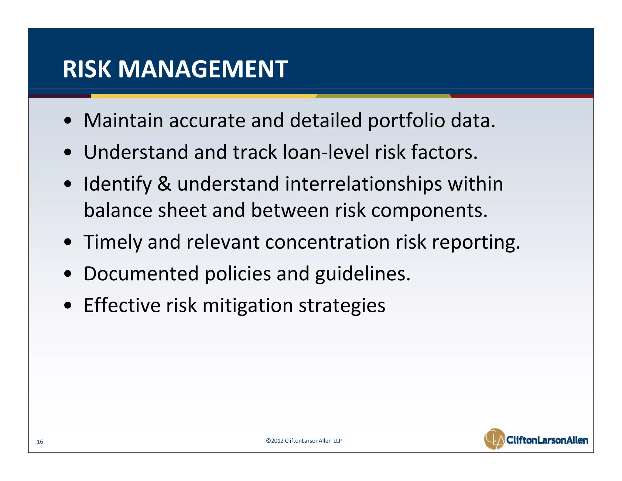 RISK MANAGEMENT
     • Maintain accurate and detailed portfolio data. 
     • Understand and track loan level risk factors
       Understand and track loan‐level risk factors. 
     • Identify & understand interrelationships within 
       balance sheet and between risk components. 
       balance sheet and between risk components
     • Timely and relevant concentration risk reporting. 
     • Documented policies and guidelines
       Documented policies and guidelines. 
     • Effective risk mitigation strategies 




16                         ©2012 CliftonLarsonAllen LLP
 