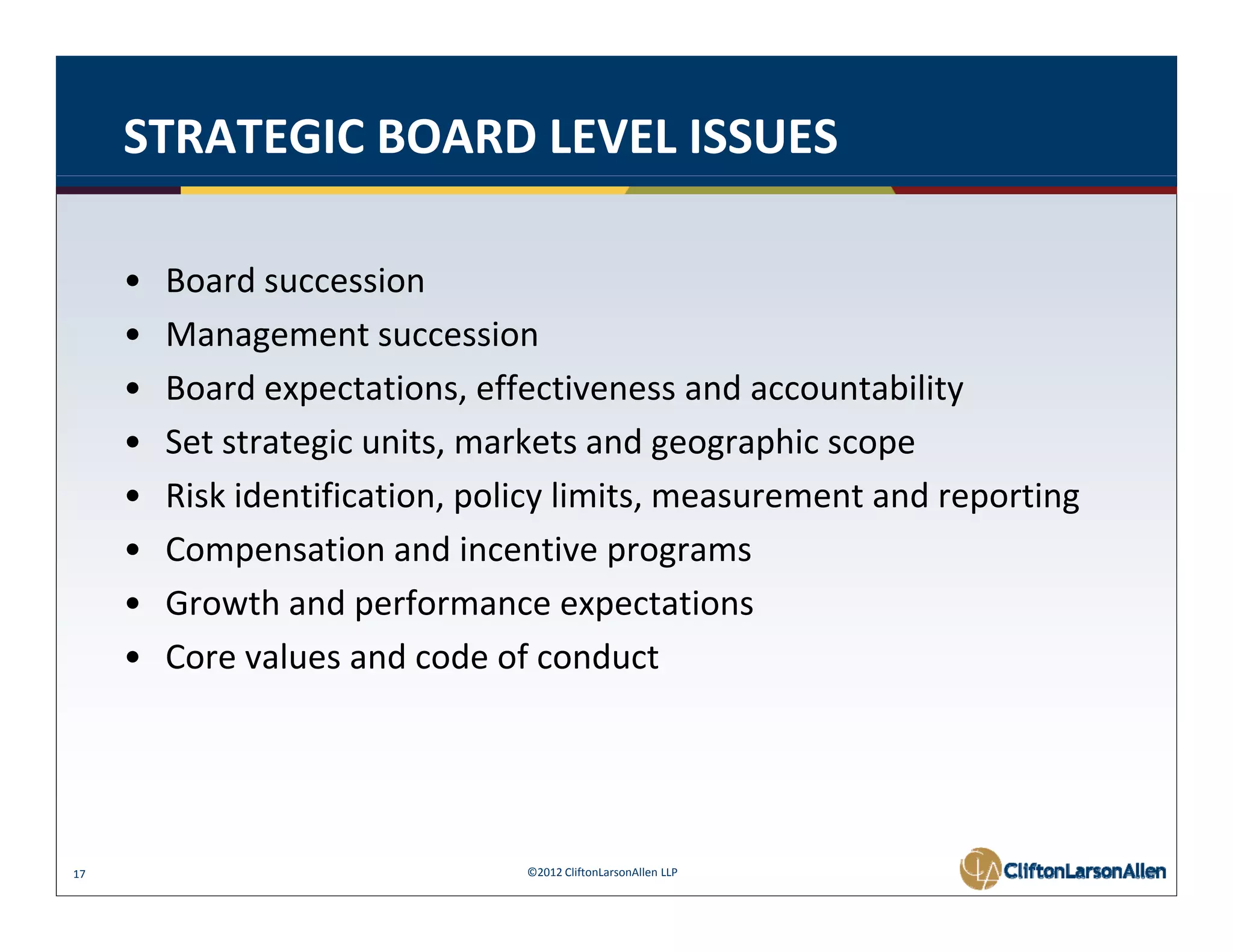 STRATEGIC BOARD LEVEL ISSUES

     •   Board succession
     •   Management succession
     •   Board expectations, effectiveness and accountability
     •   Set strategic units, markets and geographic scope
     •   Risk identification, policy limits, measurement and reporting
     •   Compensation and incentive programs
                            d
     •   Growth and performance expectations
     •   Core values and code of conduct
         Core values and code of conduct




17                               ©2012 CliftonLarsonAllen LLP
 