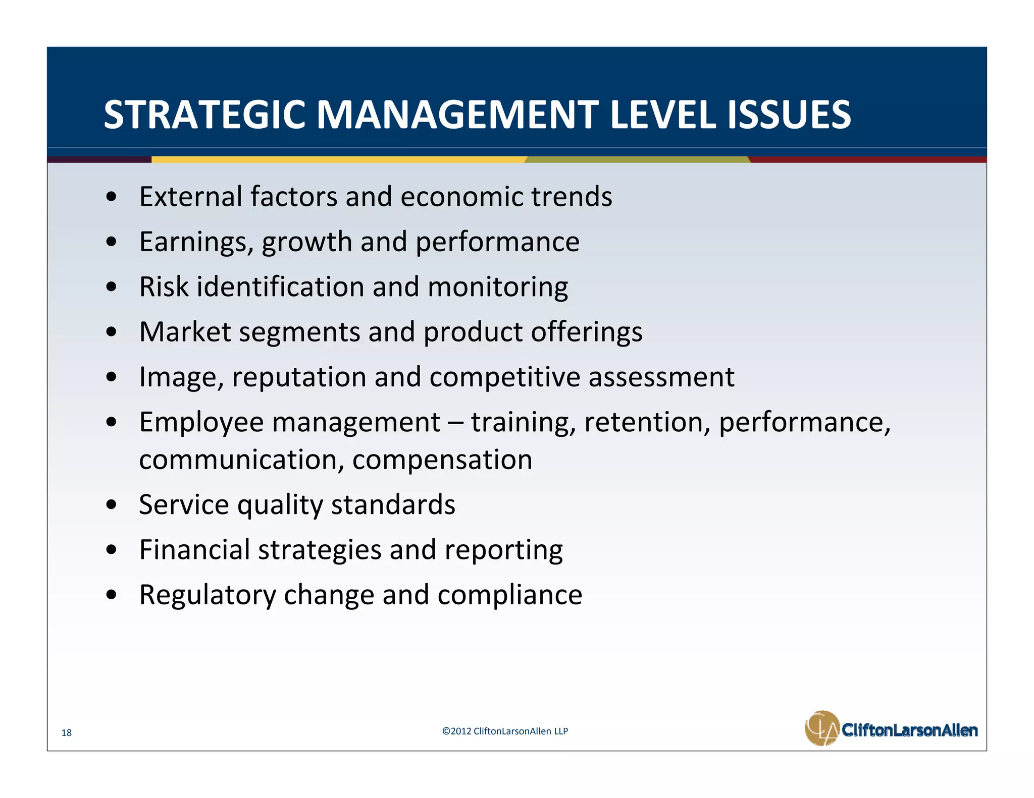 STRATEGIC MANAGEMENT LEVEL ISSUES
     • External factors and economic trends
     • Earnings, growth and performance
       Earnings, growth and performance
     • Risk identification and monitoring
     • Market segments and product offerings
     • Image, reputation and competitive assessment
     • Employee management – training, retention, performance, 
       communication, compensation
                i i                i
     • Service quality standards
     • Financial strategies and reporting
       Financial strategies and reporting
     • Regulatory change and compliance



18                           ©2012 CliftonLarsonAllen LLP
 