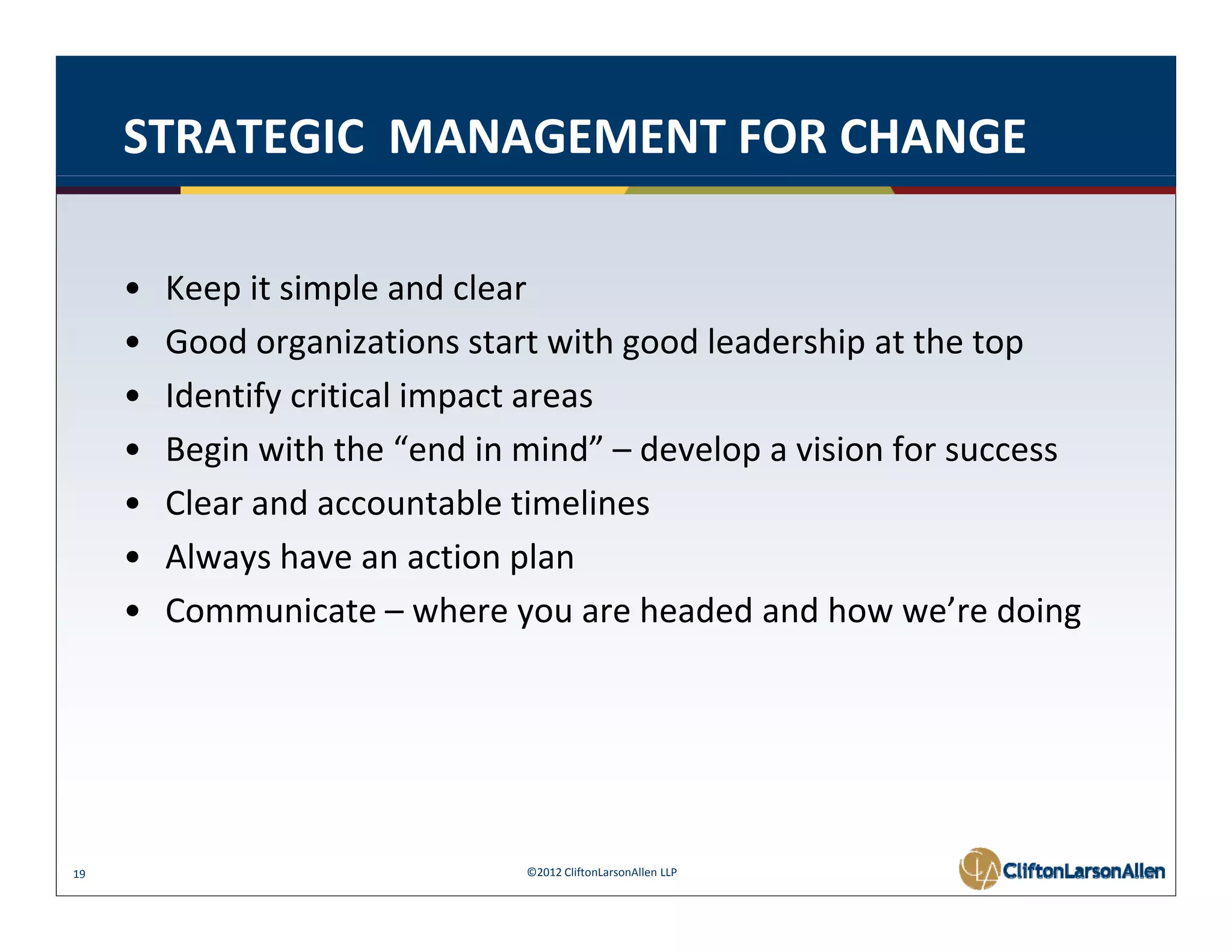 STRATEGIC  MANAGEMENT FOR CHANGE

     •   Keep it simple and clear
         Keep it simple and clear
     •   Good organizations start with good leadership at the top
     •   Identify critical impact areas
     •   Begin with the “end in mind” – develop a vision for success
     •   Clear and accountable timelines
     •   Always have an action plan
     •   Communicate – where you are headed and how we’re doing




19                              ©2012 CliftonLarsonAllen LLP
 