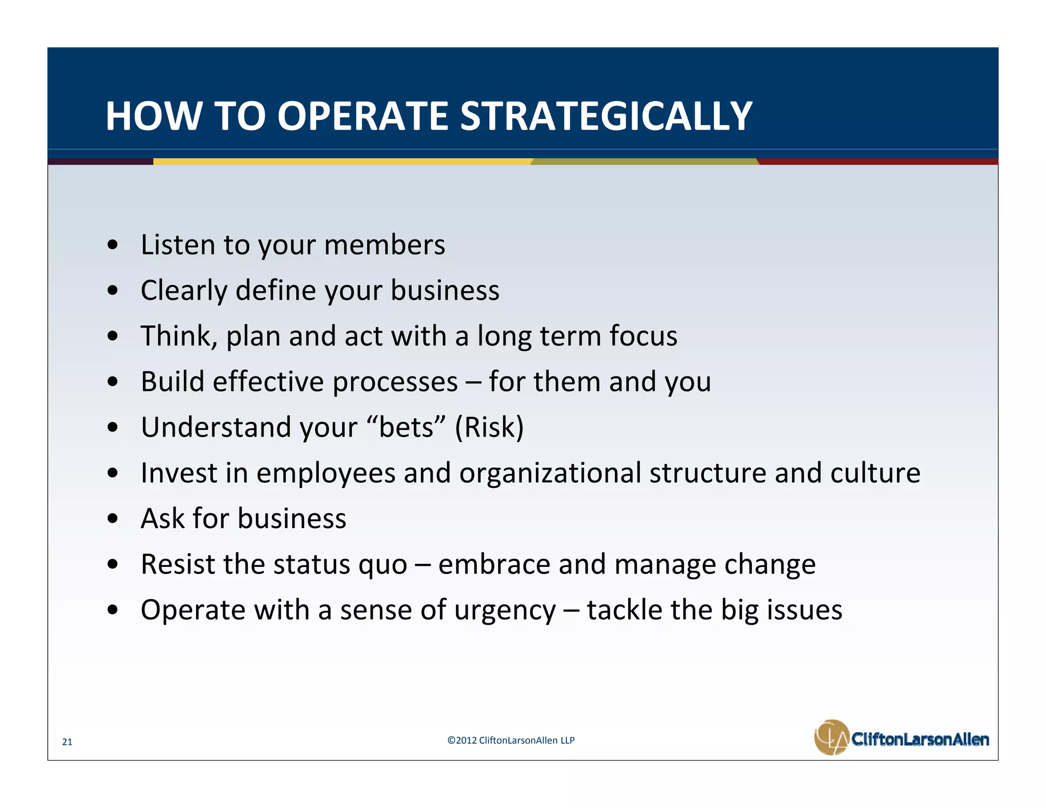 HOW TO OPERATE STRATEGICALLY

     •   Listen to your members 
         Listen to your members
     •   Clearly define your business
     •   Think, plan and act with a long term focus
     •   Build effective processes – for them and you
     •   Understand your “bets” (Risk)
     •   Invest in employees and organizational structure and culture
     •   Ask for business
     •   Resist the status quo – embrace and manage change
         R i t th t t               b        d         h
     •   Operate with a sense of urgency – tackle the big issues


21                              ©2012 CliftonLarsonAllen LLP
 