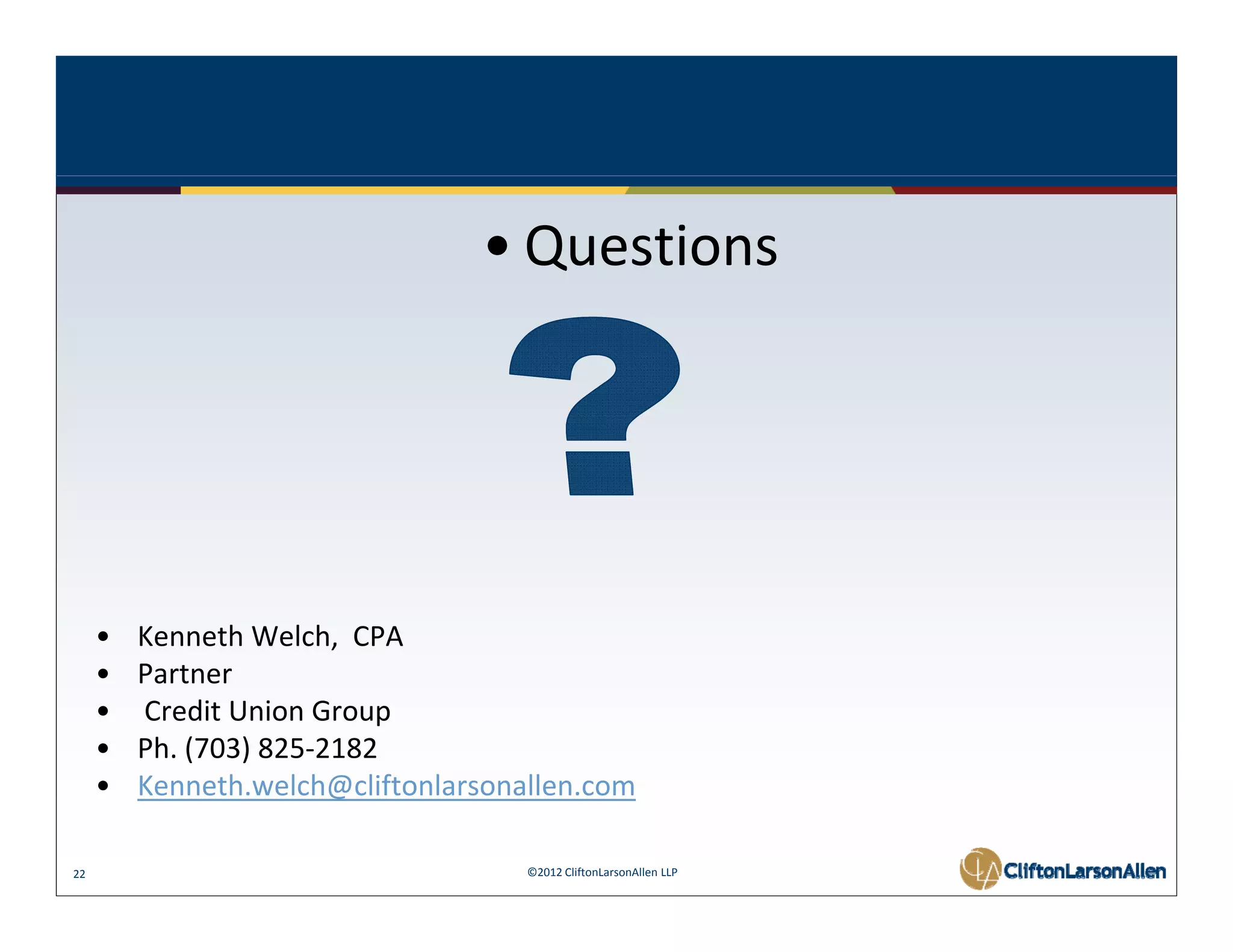 • Questions 




     •   Kenneth Welch,  CPA
     •   Partner 
     •   Credit Union Group
     •   Ph. (703) 825‐2182 
     •   Kenneth.welch@cliftonlarsonallen.com
         K      h l h@ lif l         ll

22                                   ©2012 CliftonLarsonAllen LLP
 
