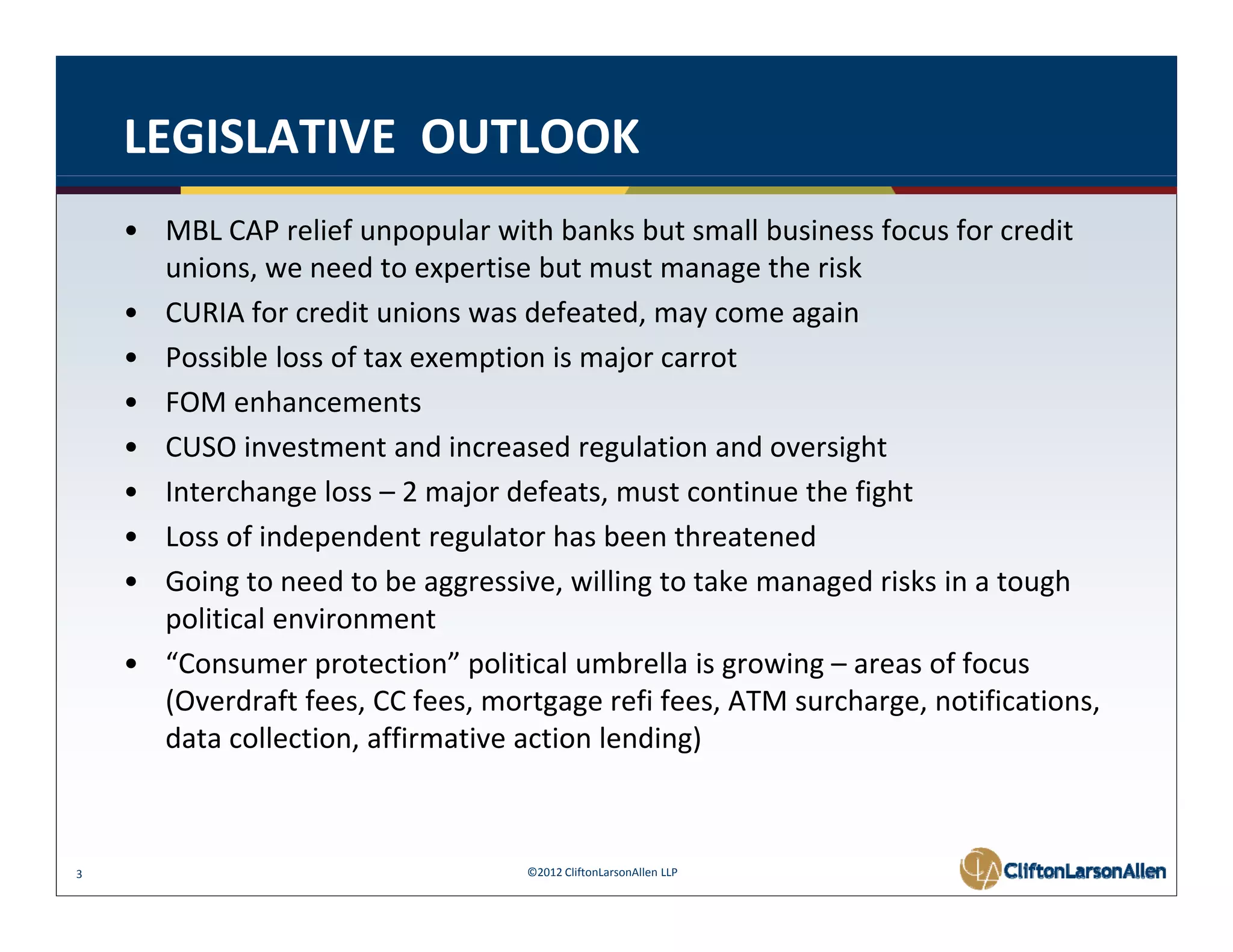 LEGISLATIVE  OUTLOOK
    • MBL CAP relief unpopular with banks but small business focus for credit 
      unions, we need to expertise but must manage the risk
    • CURIA for credit unions was defeated, may come again
    • Possible loss of tax exemption is major carrot
    • FOM enhancements
    • CUSO investment and increased regulation and oversight
    • Interchange loss – 2 major defeats, must continue the fight
    • Loss of independent regulator has been threatened
      Loss of independent regulator has been threatened
    • Going to need to be aggressive, willing to take managed risks in a tough 
      political environment
    • “C
      “Consumer protection” political umbrella is growing – areas of focus 
                      t ti ” liti l         b ll i     i            ff
      (Overdraft fees, CC fees, mortgage refi fees, ATM surcharge, notifications, 
      data collection, affirmative action lending)



3                                   ©2012 CliftonLarsonAllen LLP
 