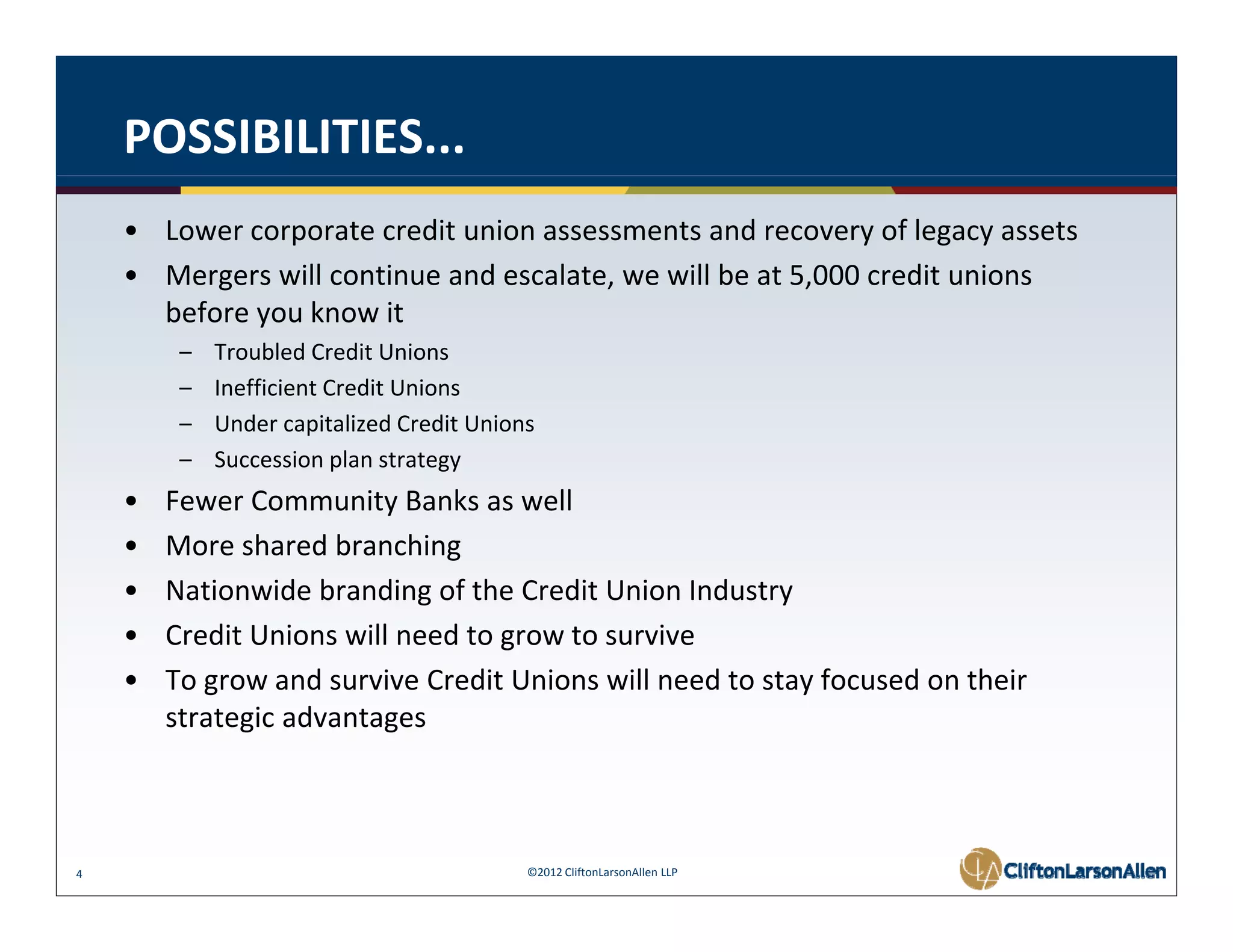 POSSIBILITIES...
    • Lower corporate credit union assessments and recovery of legacy assets
    • Mergers will continue and escalate, we will be at 5,000 credit unions 
      before you know it
         –   Troubled Credit Unions
         –   Inefficient Credit Unions
         –   Under capitalized Credit Unions
             U d        i li d C di U i
         –   Succession plan strategy
    •   Fewer Community Banks as well
    •   More shared branching 
        M      h db         hi
    •   Nationwide branding of the Credit Union Industry
    •   Credit Unions will need to grow to survive
    •   To grow and survive Credit Unions will need to stay focused on their 
        strategic advantages 



4                                          ©2012 CliftonLarsonAllen LLP
 