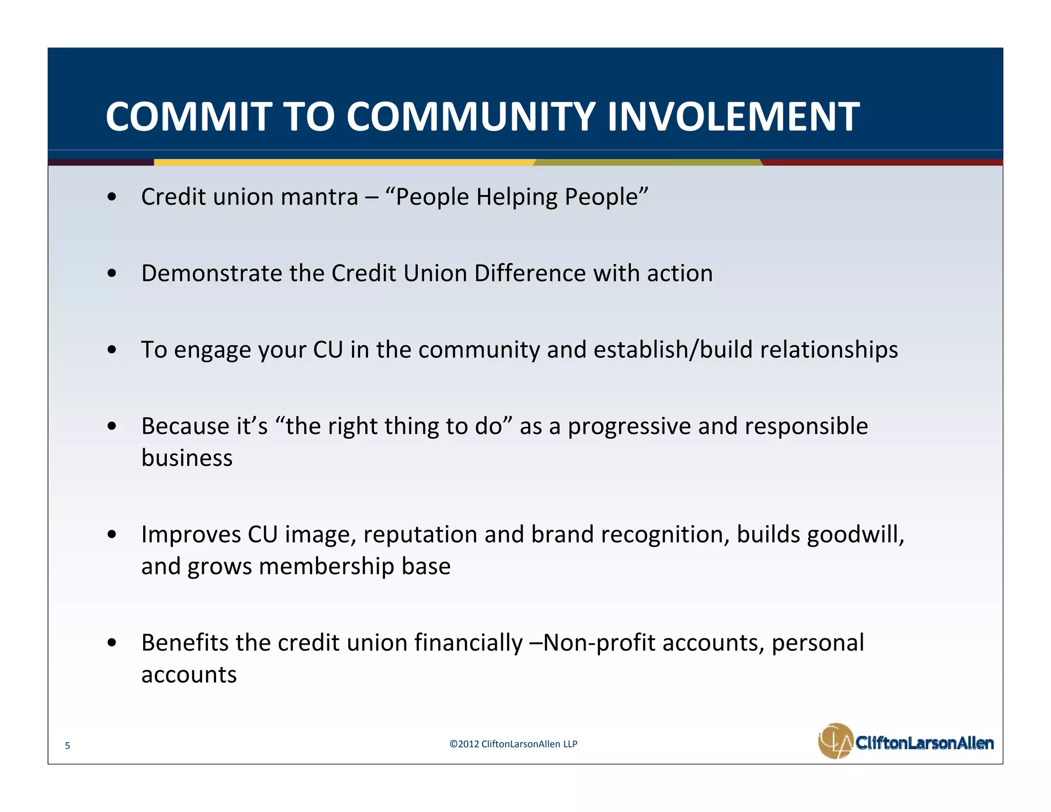 COMMIT TO COMMUNITY INVOLEMENT
    • Credit union mantra – “People Helping People” 

    • Demonstrate the Credit Union Difference with action 

    • To engage your CU in the community and establish/build relationships
      To engage your CU in the community and establish/build relationships 

    • Because it’s “the right thing to do” as a progressive and responsible 
      business 
      business

    • Improves CU image, reputation and brand recognition, builds goodwill, 
      and grows membership base 
        d           b hi b

    • Benefits the credit union financially –Non‐profit accounts, personal 
      accounts

5                                   ©2012 CliftonLarsonAllen LLP
 