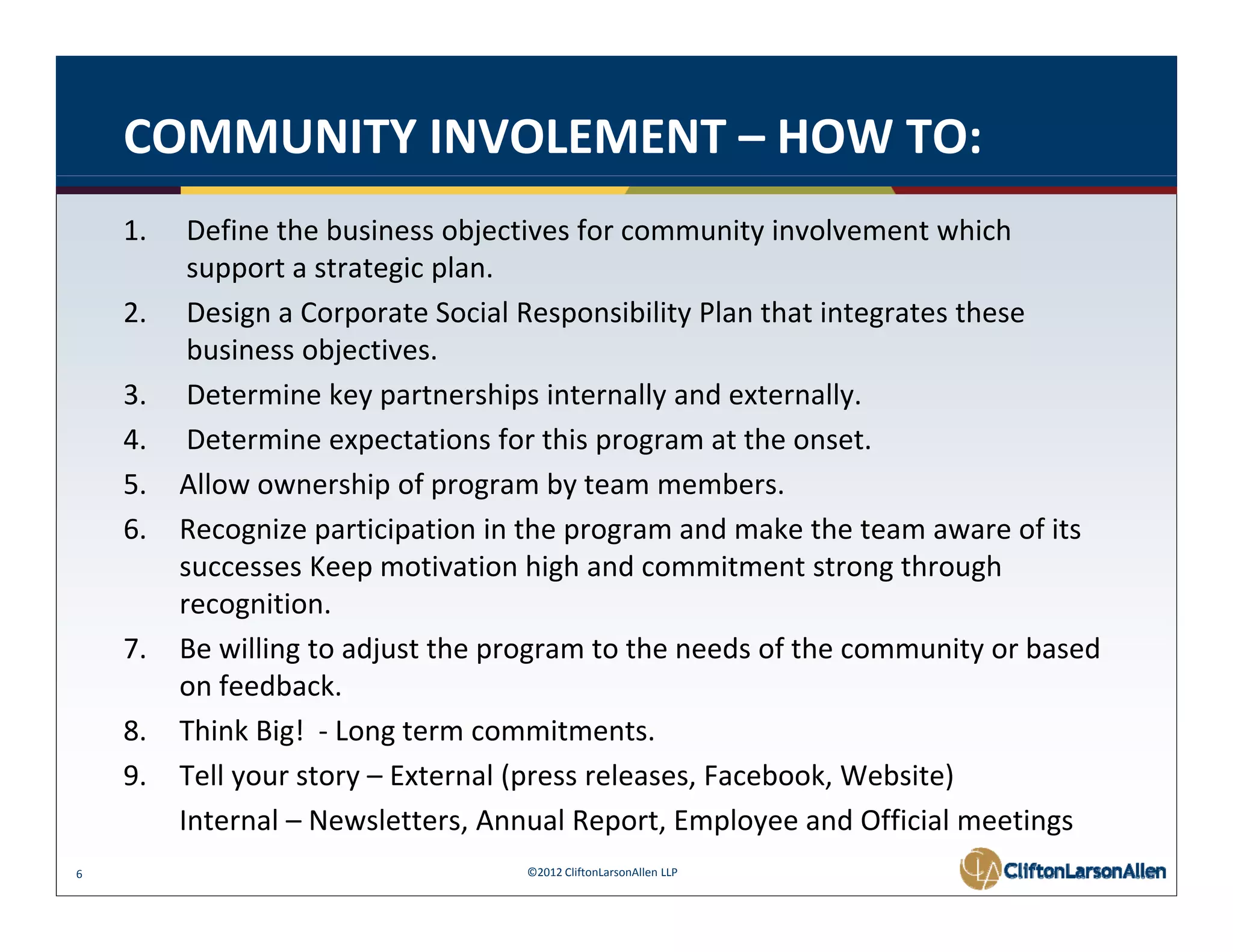 COMMUNITY INVOLEMENT – HOW TO:
    1.    Define the business objectives for community involvement which 
          support a strategic plan.  
    2.    Design a Corporate Social Responsibility Plan that integrates these 
          business objectives.  
    3.    Determine key partnerships internally and externally. 
    4.    Determine expectations for this program at the onset. 
    5.   Allow ownership of program by team members.
    6.   Recognize participation in the program and make the team aware of its 
         Recognize participation in the program and make the team aware of its
         successes Keep motivation high and commitment strong through 
         recognition. 
    7.   Be willing to adjust the program to the needs of the community or based 
         Be willing to adjust the program to the needs of the community or based
         on feedback.
    8.   Think Big!  ‐ Long term commitments.
    9.
    9    Tell your story – External (press releases, Facebook, Website) 
         Tell your story – External (press releases Facebook Website)
         Internal – Newsletters, Annual Report, Employee and Official meetings
6                                  ©2012 CliftonLarsonAllen LLP
 