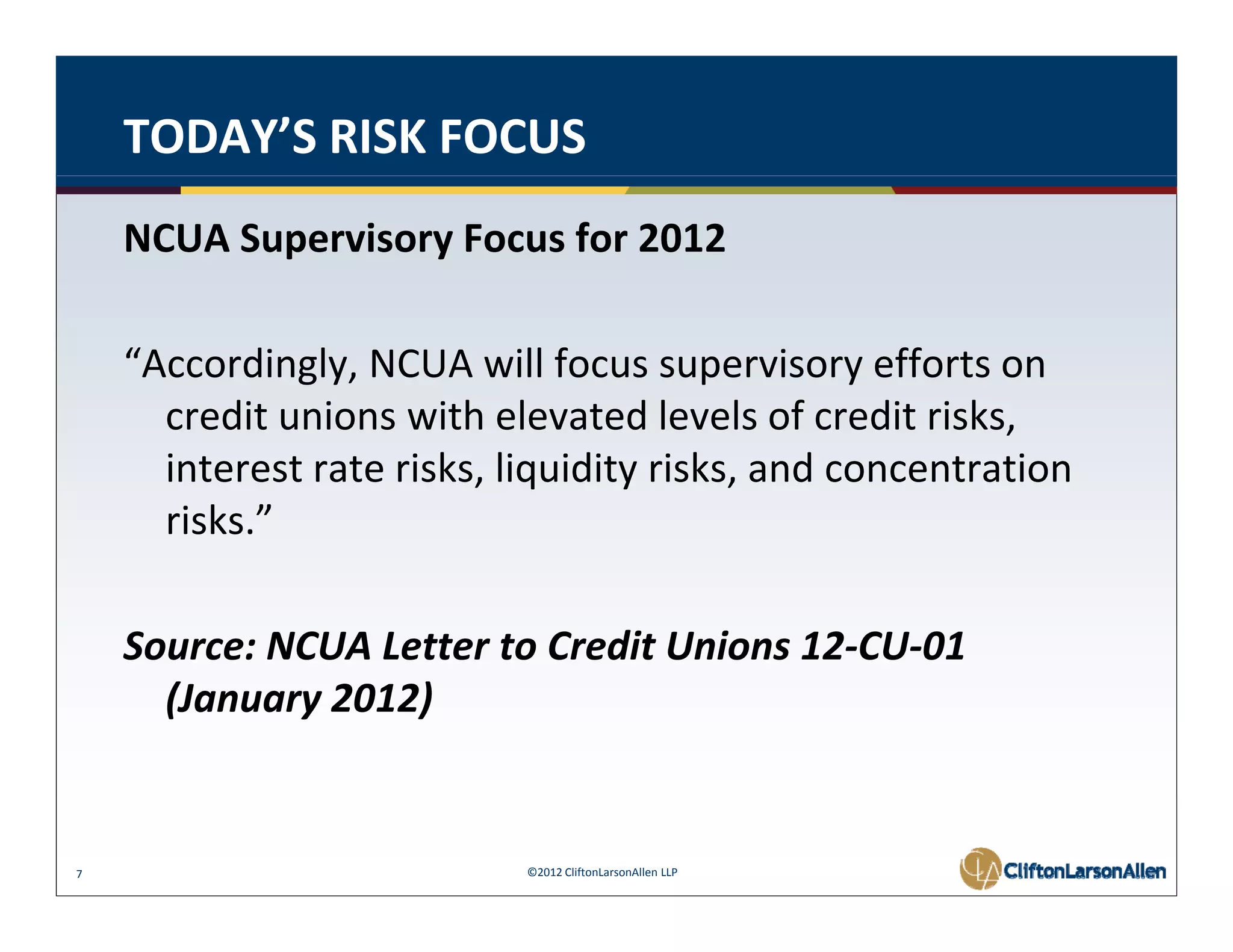 TODAY’S RISK FOCUS
    NCUA Supervisory Focus for 2012 

    “Accordingly, NCUA will focus supervisory efforts on 
      credit unions with elevated levels of credit risks, 
      credit unions with elevated levels of credit risks
      interest rate risks, liquidity risks, and concentration 
      risks.” 

    Source: NCUA Letter to Credit Unions 12 CU 01 
    Source: NCUA Letter to Credit Unions 12‐CU‐01
      (January 2012) 


7                           ©2012 CliftonLarsonAllen LLP
 