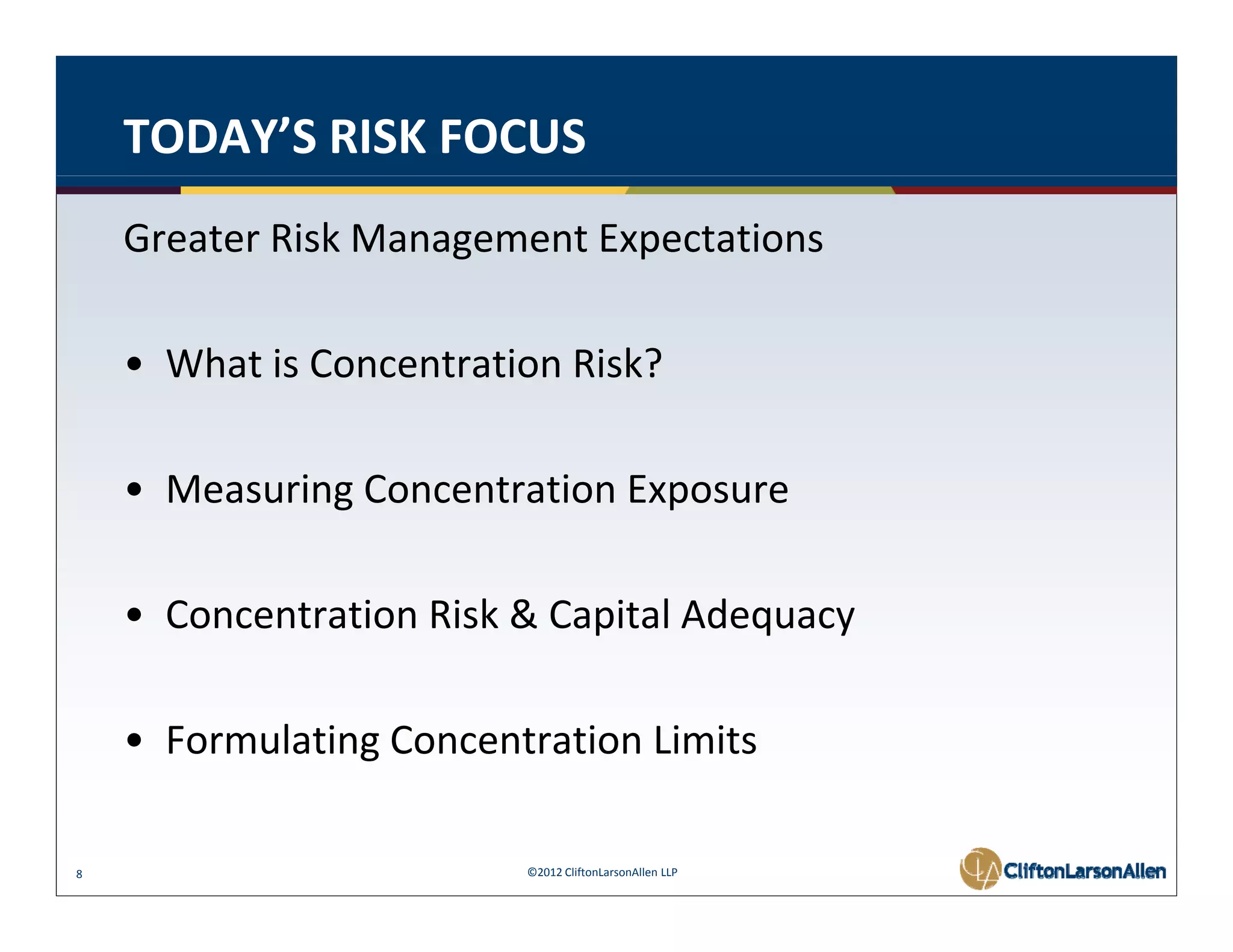 TODAY’S RISK FOCUS
    Greater Risk Management Expectations 

    • What is Concentration Risk? 

    • Measuring Concentration Exposure 

    • Concentration Risk & Capital Adequacy 

    • Formulating Concentration Limits 

8                         ©2012 CliftonLarsonAllen LLP
 