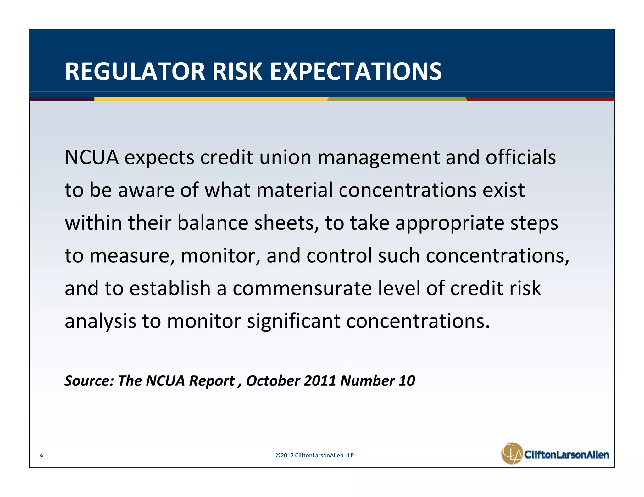 REGULATOR RISK EXPECTATIONS


    NCUA expects credit union management and officials
    NCUA expects credit union management and officials
    to be aware of what material concentrations exist
    within their balance sheets, to take appropriate steps
      ithi th i b l       h t t t k             i t t
    to measure, monitor, and control such concentrations, 
    and to establish a commensurate level of credit risk
                bl h                   l l f           k
    analysis to monitor significant concentrations. 

    Source: The NCUA Report , October 2011 Number 10 



9                                ©2012 CliftonLarsonAllen LLP
 
