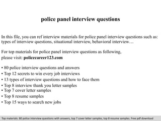 police panel interview questions 
In this file, you can ref interview materials for police panel interview questions such as: 
types of interview questions, situational interview, behavioral interview… 
For top materials for police panel interview questions as following, 
please visit: policecareer123.com 
• 80 police interview questions and answers 
• Top 12 secrets to win every job interviews 
• 13 types of interview questions and how to face them 
• Top 8 interview thank you letter samples 
• Top 7 cover letter samples 
• Top 8 resume samples 
• Top 15 ways to search new jobs 
Top materials: 80 police interview questions with answers, top 7 cover letter samples, top 8 resume samples. Free pdf download 
 