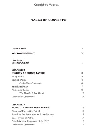 Copyrighted Material.

TABLE OF CONTENTS

DEDICATION								V
ACKNOWLEDGMENT							VII
CHAPTER 1
INTRODUCTION							1
CHAPTER 2
HISTORY OF POLICE PATROL					

3

Early Police								3
English Police								4
	

Peel’s Nine Principles						6

American Police							7
Philippine Police							8
	

The Manila Police District	

				10

Discussion Questions							13
CHAPTER 3
PATROL IN POLICE OPERATIONS					

15

Theory of Preventive Patrol						16
Patrol as the Backbone in Police Service				

17

Basic Types of Patrol							17
Patrol-Related Programs of the PNP					

18

Discussion Questions							19

 