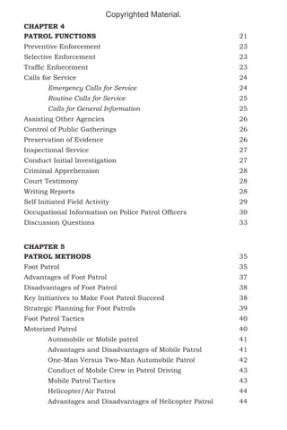 Copyrighted Material.
CHAPTER 4
PATROL FUNCTIONS						21
Preventive Enforcement						23
Selective Enforcement						23
Traffic Enforcement							

23

Calls for Service							24
	

Emergency Calls for Service 					24

	

Routine Calls for Service					25

	

Calls for General Information					25

Assisting Other Agencies						26
Control of Public Gatherings						26
Preservation of Evidence 						26
Inspectional Service							27
Conduct Initial Investigation						27
Criminal Apprehension						28
Court Testimony							28
Writing Reports							28
Self Initiated Field Activity						29
Occupational Information on Police Patrol Officers			

30

Discussion Questions							33
CHAPTER 5
PATROL METHODS							35
							35
Foot Patrol	
Advantages of Foot Patrol						37
Disadvantages of Foot Patrol						38
Key Initiatives to Make Foot Patrol Succeed				

38

Strategic Planning for Foot Patrols					

39

Foot Patrol Tactics							40
Motorized Patrol							40
	Automobile or Mobile patrol					41
	

Advantages and Disadvantages of Mobile Patrol		

41

	

One-Man Versus Two-Man Automobile Patrol		

42

	

Conduct of Mobile Crew in Patrol Driving			

43

	Mobile Patrol Tactics						43
	Helicopter/Air Patrol 					44
	

Advantages and Disadvantages of Helicopter Patrol		

44

 