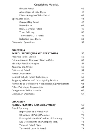 Copyrighted Material.
	Bicycle Patrol							46
	Advantages of Bike Patrol					47
	Disadvantages of Bike Patrol					47
Specialized Patrol							48
	Canine/Dog Patrol						48
	Horse Patrol							49
	Boat/Maritime Patrol						49
	Team Policing							50
	Television/CCTV Patrol					51
	Detective Beat Patrol						52
Discussion Questions							53
CHAPTER 6
PATROL TECHNIQUES AND STRATEGIES				

55

Proactive Patrol System						56
Orientation and Response Time to Calls				

57

Visibility Patrol Strategies 						57
Anatomy of a Crime							59
Patterns of Patrol							59
Patrol Observation							59
General Vehicle Patrol Techniques					60
Stopping Vehicles and Interrogating Drivers				

62

Factors to be Considered When Designing Patrol Beats		

63

Police Patrol and Observation					64
Categories of Police Hazards						65
Discussion Questions							67
CHAPTER 7
PATROL PLANNING AND DEPLOYMENT				69
Patrol Planning							69
	Importance of a Patrol Plan					70
	Objectives of Patrol Planning					70
	

Pre-requisite in the Conduct of Planning			

71

	

Key Components of a Complete Plan 			

71

	Types of Patrol Plans						72
	Territorial Units in Patrol					74

 