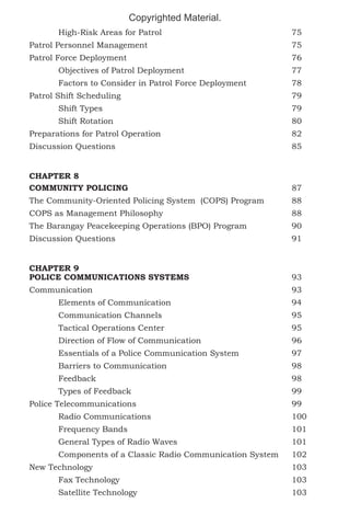 Copyrighted Material.
	High-Risk Areas for Patrol					75
Patrol Personnel Management					75
Patrol Force Deployment						76
	Objectives of Patrol Deployment				77
	

Factors to Consider in Patrol Force Deployment		

78

Patrol Shift Scheduling						79
	Shift Types							79
	Shift Rotation							80
Preparations for Patrol Operation					82
Discussion Questions							85
CHAPTER 8
COMMUNITY POLICING						87
The Community-Oriented Policing System (COPS) Program	

88

COPS as Management Philosophy					88
The Barangay Peacekeeping Operations (BPO) Program		

90

Discussion Questions							91
CHAPTER 9
POLICE COMMUNICATIONS SYSTEMS				

93

Communication							93
	Elements of Communication					94
	Communication Channels					95
	Tactical Operations Center					95
	

Direction of Flow of Communication				

96

	

Essentials of a Police Communication System		

97

	Barriers to Communication					98
	Feedback							98
	Types of Feedback						99
Police Telecommunications						99
	Radio Communications					100
	Frequency Bands						101
	

General Types of Radio Waves				

101

	

Components of a Classic Radio Communication System	

102

New Technology							103
	Fax Technology						103
	Satellite Technology						103

 