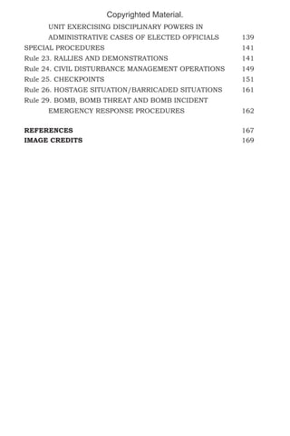 Copyrighted Material.
	

UNIT EXERCISING DISCIPLINARY POWERS IN 		

	

ADMINISTRATIVE CASES OF ELECTED OFFICIALS	

139

SPECIAL PROCEDURES						141
Rule 23. RALLIES AND DEMONSTRATIONS				

141

Rule 24. CIVIL DISTURBANCE MANAGEMENT OPERATIONS	

149

Rule 25. CHECKPOINTS						151
Rule 26. HOSTAGE SITUATION/BARRICADED SITUATIONS	

161

Rule 29. BOMB, BOMB THREAT AND BOMB INCIDENT
	EMERGENCY RESPONSE PROCEDURES			162
REFERENCES							167
IMAGE CREDITS							169

 