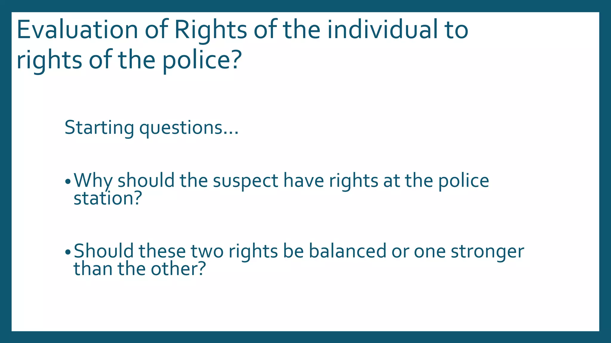 Evaluation of Rights of the individual to
rights of the police?
Starting questions...
•Why should the suspect have rights at the police
station?
•Should these two rights be balanced or one stronger
than the other?
 