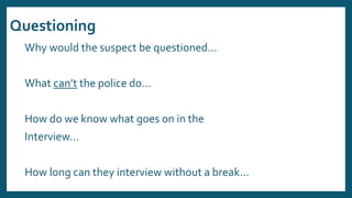 Questioning
Why would the suspect be questioned…
What can’t the police do…
How do we know what goes on in the
Interview…
How long can they interview without a break…
 