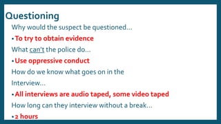 Questioning
Why would the suspect be questioned…
•To try to obtain evidence
What can’t the police do…
•Use oppressive conduct
How do we know what goes on in the
Interview…
•All interviews are audio taped, some video taped
How long can they interview without a break…
•2 hours
 